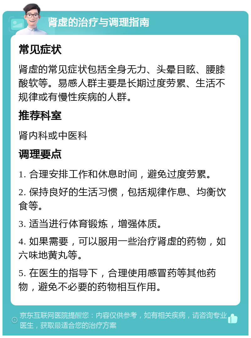 肾虚的治疗与调理指南 常见症状 肾虚的常见症状包括全身无力、头晕目眩、腰膝酸软等。易感人群主要是长期过度劳累、生活不规律或有慢性疾病的人群。 推荐科室 肾内科或中医科 调理要点 1. 合理安排工作和休息时间，避免过度劳累。 2. 保持良好的生活习惯，包括规律作息、均衡饮食等。 3. 适当进行体育锻炼，增强体质。 4. 如果需要，可以服用一些治疗肾虚的药物，如六味地黄丸等。 5. 在医生的指导下，合理使用感冒药等其他药物，避免不必要的药物相互作用。