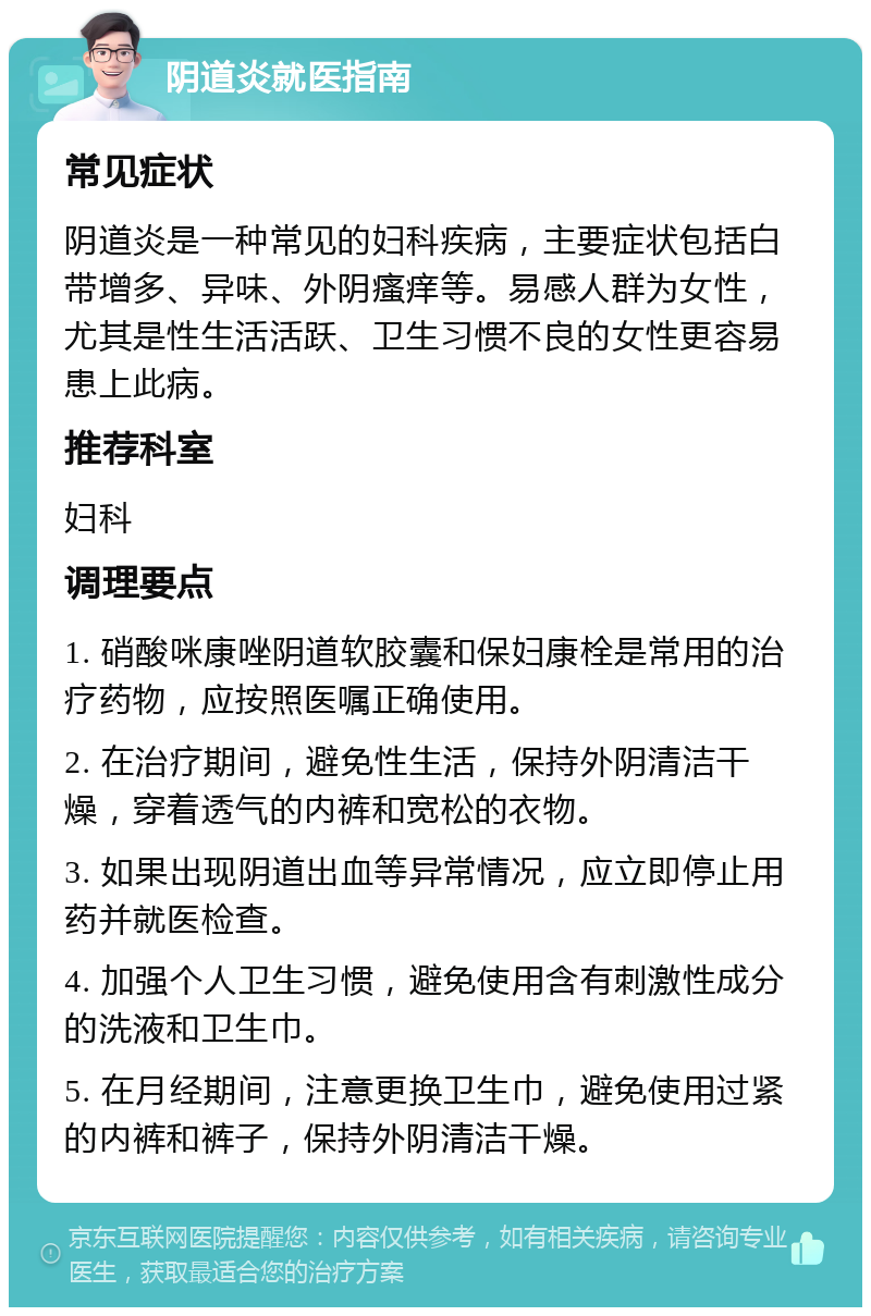 阴道炎就医指南 常见症状 阴道炎是一种常见的妇科疾病，主要症状包括白带增多、异味、外阴瘙痒等。易感人群为女性，尤其是性生活活跃、卫生习惯不良的女性更容易患上此病。 推荐科室 妇科 调理要点 1. 硝酸咪康唑阴道软胶囊和保妇康栓是常用的治疗药物，应按照医嘱正确使用。 2. 在治疗期间，避免性生活，保持外阴清洁干燥，穿着透气的内裤和宽松的衣物。 3. 如果出现阴道出血等异常情况，应立即停止用药并就医检查。 4. 加强个人卫生习惯，避免使用含有刺激性成分的洗液和卫生巾。 5. 在月经期间，注意更换卫生巾，避免使用过紧的内裤和裤子，保持外阴清洁干燥。