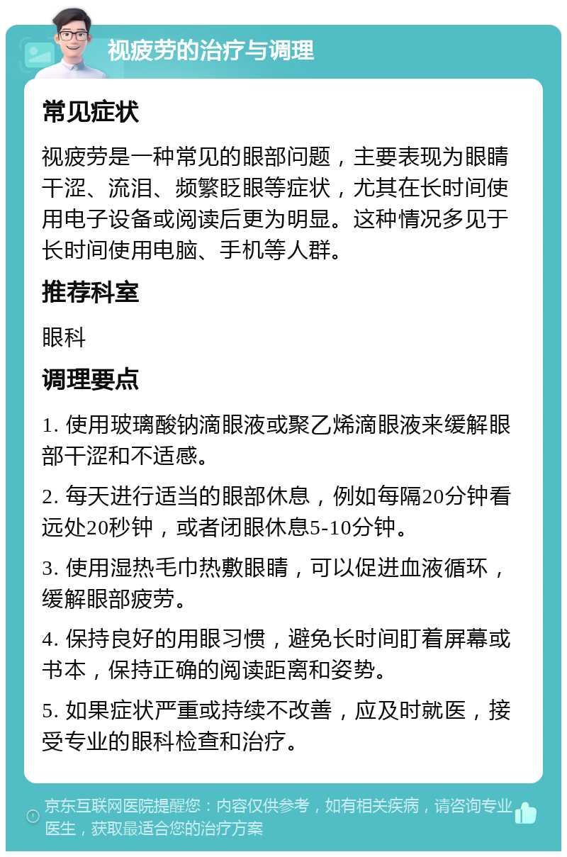 视疲劳的治疗与调理 常见症状 视疲劳是一种常见的眼部问题，主要表现为眼睛干涩、流泪、频繁眨眼等症状，尤其在长时间使用电子设备或阅读后更为明显。这种情况多见于长时间使用电脑、手机等人群。 推荐科室 眼科 调理要点 1. 使用玻璃酸钠滴眼液或聚乙烯滴眼液来缓解眼部干涩和不适感。 2. 每天进行适当的眼部休息，例如每隔20分钟看远处20秒钟，或者闭眼休息5-10分钟。 3. 使用湿热毛巾热敷眼睛，可以促进血液循环，缓解眼部疲劳。 4. 保持良好的用眼习惯，避免长时间盯着屏幕或书本，保持正确的阅读距离和姿势。 5. 如果症状严重或持续不改善，应及时就医，接受专业的眼科检查和治疗。