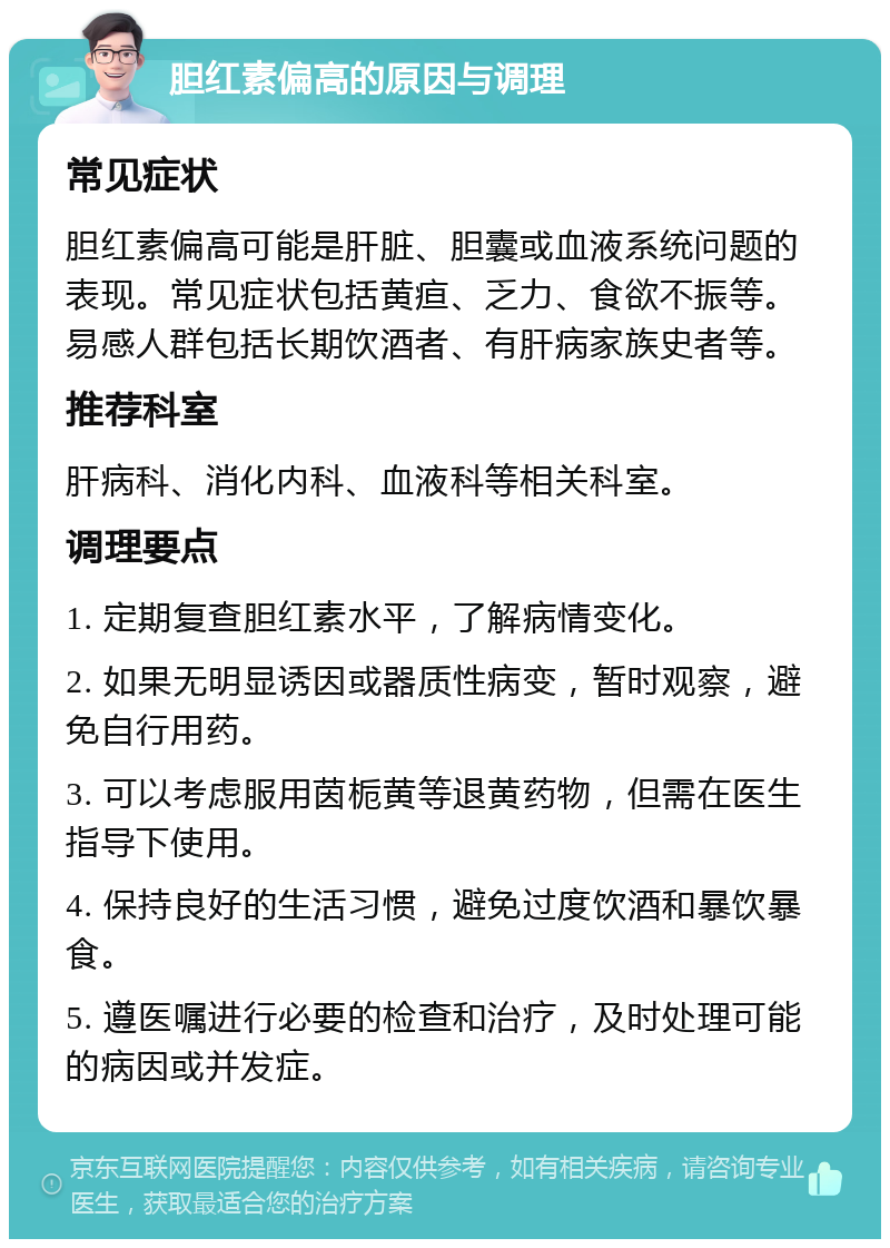 胆红素偏高的原因与调理 常见症状 胆红素偏高可能是肝脏、胆囊或血液系统问题的表现。常见症状包括黄疸、乏力、食欲不振等。易感人群包括长期饮酒者、有肝病家族史者等。 推荐科室 肝病科、消化内科、血液科等相关科室。 调理要点 1. 定期复查胆红素水平，了解病情变化。 2. 如果无明显诱因或器质性病变，暂时观察，避免自行用药。 3. 可以考虑服用茵栀黄等退黄药物，但需在医生指导下使用。 4. 保持良好的生活习惯，避免过度饮酒和暴饮暴食。 5. 遵医嘱进行必要的检查和治疗，及时处理可能的病因或并发症。