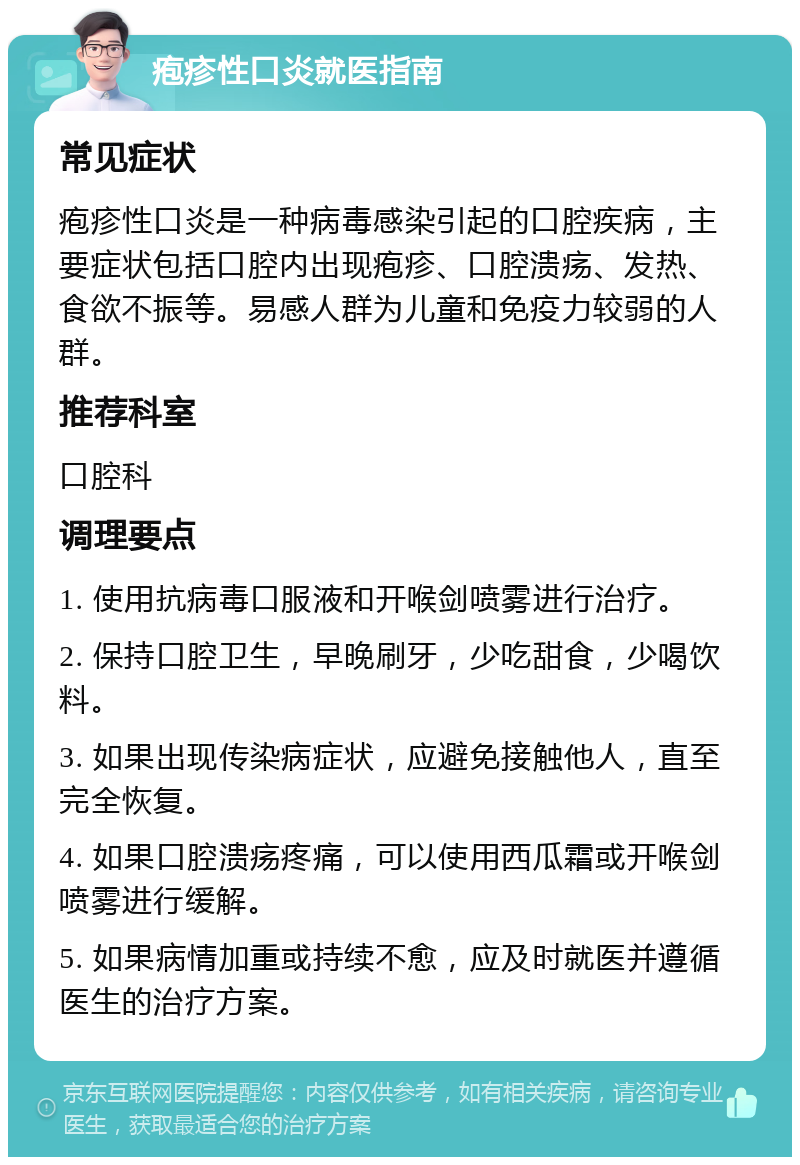 疱疹性口炎就医指南 常见症状 疱疹性口炎是一种病毒感染引起的口腔疾病，主要症状包括口腔内出现疱疹、口腔溃疡、发热、食欲不振等。易感人群为儿童和免疫力较弱的人群。 推荐科室 口腔科 调理要点 1. 使用抗病毒口服液和开喉剑喷雾进行治疗。 2. 保持口腔卫生，早晚刷牙，少吃甜食，少喝饮料。 3. 如果出现传染病症状，应避免接触他人，直至完全恢复。 4. 如果口腔溃疡疼痛，可以使用西瓜霜或开喉剑喷雾进行缓解。 5. 如果病情加重或持续不愈，应及时就医并遵循医生的治疗方案。