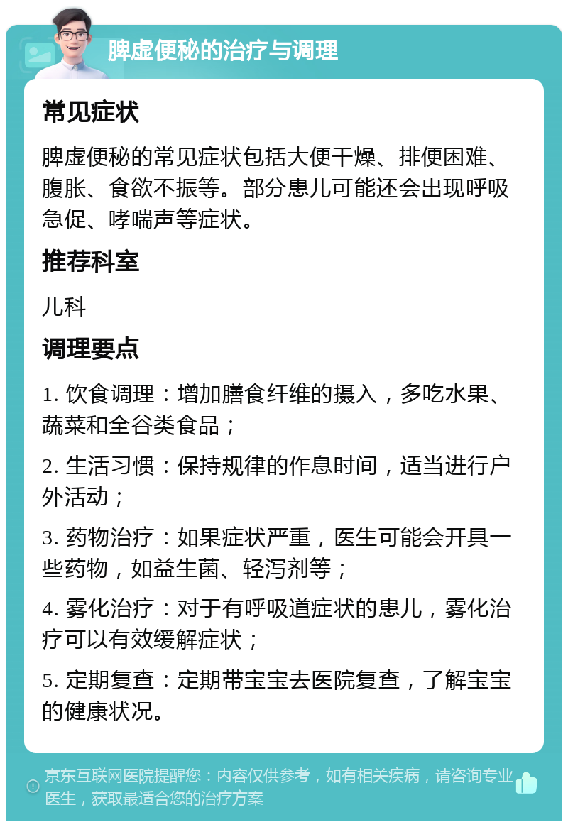 脾虚便秘的治疗与调理 常见症状 脾虚便秘的常见症状包括大便干燥、排便困难、腹胀、食欲不振等。部分患儿可能还会出现呼吸急促、哮喘声等症状。 推荐科室 儿科 调理要点 1. 饮食调理：增加膳食纤维的摄入，多吃水果、蔬菜和全谷类食品； 2. 生活习惯：保持规律的作息时间，适当进行户外活动； 3. 药物治疗：如果症状严重，医生可能会开具一些药物，如益生菌、轻泻剂等； 4. 雾化治疗：对于有呼吸道症状的患儿，雾化治疗可以有效缓解症状； 5. 定期复查：定期带宝宝去医院复查，了解宝宝的健康状况。