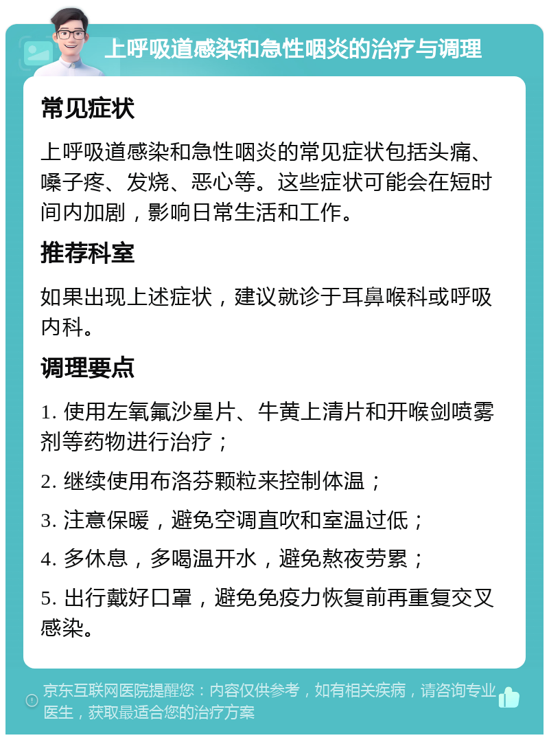 上呼吸道感染和急性咽炎的治疗与调理 常见症状 上呼吸道感染和急性咽炎的常见症状包括头痛、嗓子疼、发烧、恶心等。这些症状可能会在短时间内加剧，影响日常生活和工作。 推荐科室 如果出现上述症状，建议就诊于耳鼻喉科或呼吸内科。 调理要点 1. 使用左氧氟沙星片、牛黄上清片和开喉剑喷雾剂等药物进行治疗； 2. 继续使用布洛芬颗粒来控制体温； 3. 注意保暖，避免空调直吹和室温过低； 4. 多休息，多喝温开水，避免熬夜劳累； 5. 出行戴好口罩，避免免疫力恢复前再重复交叉感染。