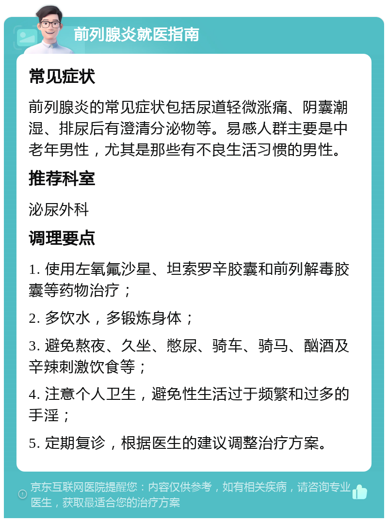 前列腺炎就医指南 常见症状 前列腺炎的常见症状包括尿道轻微涨痛、阴囊潮湿、排尿后有澄清分泌物等。易感人群主要是中老年男性，尤其是那些有不良生活习惯的男性。 推荐科室 泌尿外科 调理要点 1. 使用左氧氟沙星、坦索罗辛胶囊和前列解毒胶囊等药物治疗； 2. 多饮水，多锻炼身体； 3. 避免熬夜、久坐、憋尿、骑车、骑马、酗酒及辛辣刺激饮食等； 4. 注意个人卫生，避免性生活过于频繁和过多的手淫； 5. 定期复诊，根据医生的建议调整治疗方案。