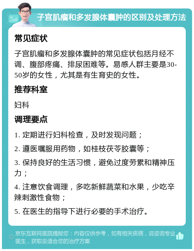 子宫肌瘤和多发腺体囊肿的区别及处理方法 常见症状 子宫肌瘤和多发腺体囊肿的常见症状包括月经不调、腹部疼痛、排尿困难等。易感人群主要是30-50岁的女性，尤其是有生育史的女性。 推荐科室 妇科 调理要点 1. 定期进行妇科检查，及时发现问题； 2. 遵医嘱服用药物，如桂枝茯苓胶囊等； 3. 保持良好的生活习惯，避免过度劳累和精神压力； 4. 注意饮食调理，多吃新鲜蔬菜和水果，少吃辛辣刺激性食物； 5. 在医生的指导下进行必要的手术治疗。