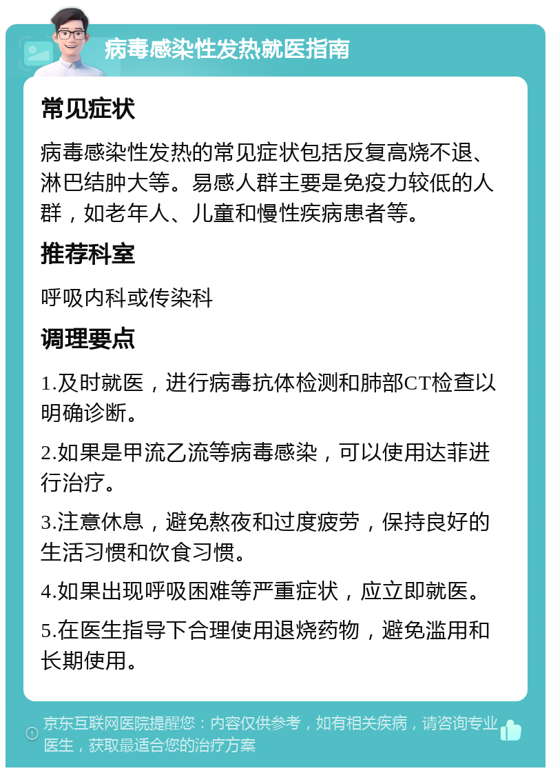 病毒感染性发热就医指南 常见症状 病毒感染性发热的常见症状包括反复高烧不退、淋巴结肿大等。易感人群主要是免疫力较低的人群，如老年人、儿童和慢性疾病患者等。 推荐科室 呼吸内科或传染科 调理要点 1.及时就医，进行病毒抗体检测和肺部CT检查以明确诊断。 2.如果是甲流乙流等病毒感染，可以使用达菲进行治疗。 3.注意休息，避免熬夜和过度疲劳，保持良好的生活习惯和饮食习惯。 4.如果出现呼吸困难等严重症状，应立即就医。 5.在医生指导下合理使用退烧药物，避免滥用和长期使用。