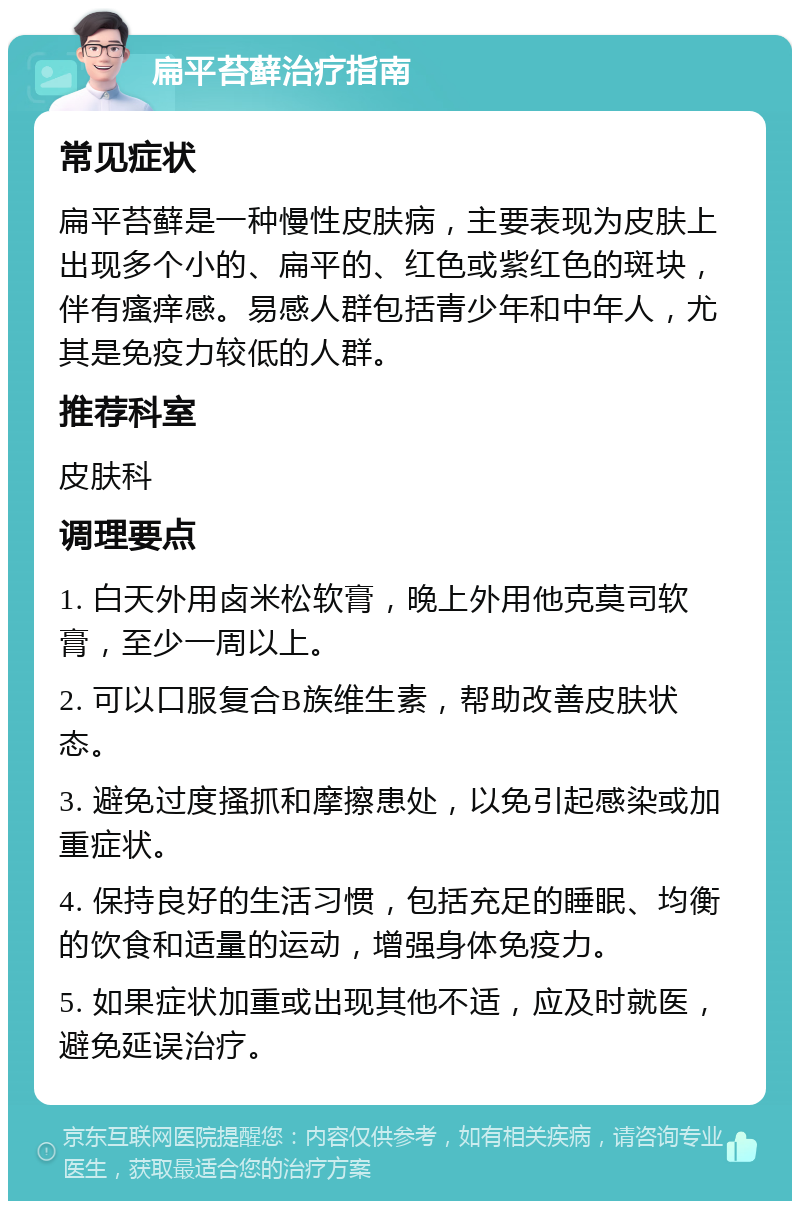 扁平苔藓治疗指南 常见症状 扁平苔藓是一种慢性皮肤病，主要表现为皮肤上出现多个小的、扁平的、红色或紫红色的斑块，伴有瘙痒感。易感人群包括青少年和中年人，尤其是免疫力较低的人群。 推荐科室 皮肤科 调理要点 1. 白天外用卤米松软膏，晚上外用他克莫司软膏，至少一周以上。 2. 可以口服复合B族维生素，帮助改善皮肤状态。 3. 避免过度搔抓和摩擦患处，以免引起感染或加重症状。 4. 保持良好的生活习惯，包括充足的睡眠、均衡的饮食和适量的运动，增强身体免疫力。 5. 如果症状加重或出现其他不适，应及时就医，避免延误治疗。