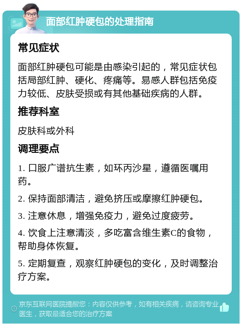 面部红肿硬包的处理指南 常见症状 面部红肿硬包可能是由感染引起的，常见症状包括局部红肿、硬化、疼痛等。易感人群包括免疫力较低、皮肤受损或有其他基础疾病的人群。 推荐科室 皮肤科或外科 调理要点 1. 口服广谱抗生素，如环丙沙星，遵循医嘱用药。 2. 保持面部清洁，避免挤压或摩擦红肿硬包。 3. 注意休息，增强免疫力，避免过度疲劳。 4. 饮食上注意清淡，多吃富含维生素C的食物，帮助身体恢复。 5. 定期复查，观察红肿硬包的变化，及时调整治疗方案。