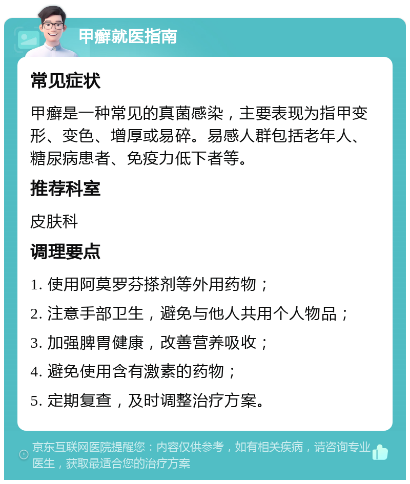 甲癣就医指南 常见症状 甲癣是一种常见的真菌感染，主要表现为指甲变形、变色、增厚或易碎。易感人群包括老年人、糖尿病患者、免疫力低下者等。 推荐科室 皮肤科 调理要点 1. 使用阿莫罗芬搽剂等外用药物； 2. 注意手部卫生，避免与他人共用个人物品； 3. 加强脾胃健康，改善营养吸收； 4. 避免使用含有激素的药物； 5. 定期复查，及时调整治疗方案。