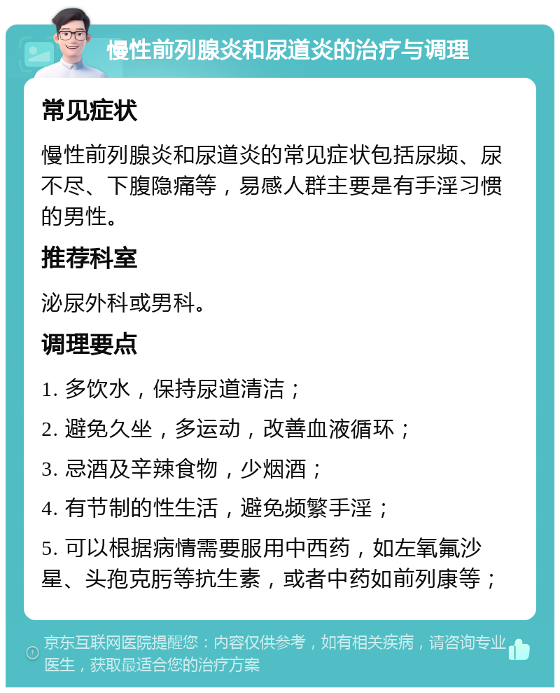 慢性前列腺炎和尿道炎的治疗与调理 常见症状 慢性前列腺炎和尿道炎的常见症状包括尿频、尿不尽、下腹隐痛等，易感人群主要是有手淫习惯的男性。 推荐科室 泌尿外科或男科。 调理要点 1. 多饮水，保持尿道清洁； 2. 避免久坐，多运动，改善血液循环； 3. 忌酒及辛辣食物，少烟酒； 4. 有节制的性生活，避免频繁手淫； 5. 可以根据病情需要服用中西药，如左氧氟沙星、头孢克肟等抗生素，或者中药如前列康等；