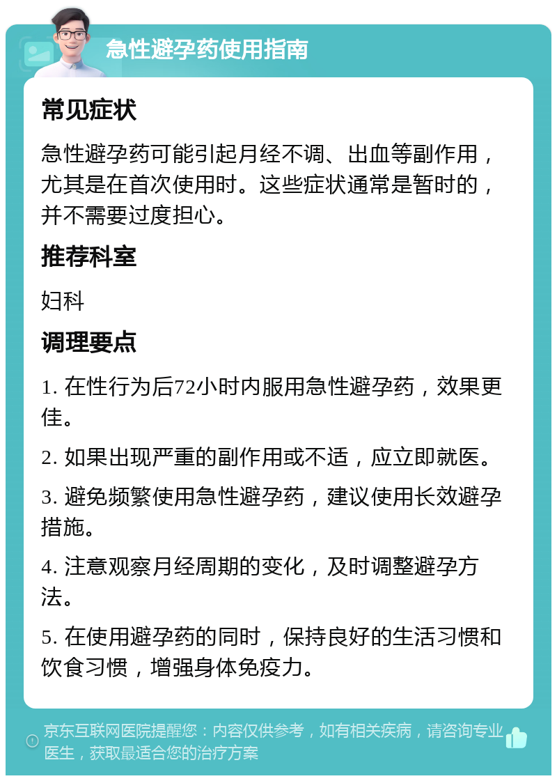 急性避孕药使用指南 常见症状 急性避孕药可能引起月经不调、出血等副作用，尤其是在首次使用时。这些症状通常是暂时的，并不需要过度担心。 推荐科室 妇科 调理要点 1. 在性行为后72小时内服用急性避孕药，效果更佳。 2. 如果出现严重的副作用或不适，应立即就医。 3. 避免频繁使用急性避孕药，建议使用长效避孕措施。 4. 注意观察月经周期的变化，及时调整避孕方法。 5. 在使用避孕药的同时，保持良好的生活习惯和饮食习惯，增强身体免疫力。