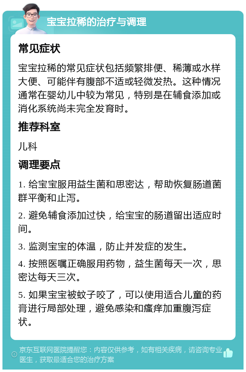 宝宝拉稀的治疗与调理 常见症状 宝宝拉稀的常见症状包括频繁排便、稀薄或水样大便、可能伴有腹部不适或轻微发热。这种情况通常在婴幼儿中较为常见，特别是在辅食添加或消化系统尚未完全发育时。 推荐科室 儿科 调理要点 1. 给宝宝服用益生菌和思密达，帮助恢复肠道菌群平衡和止泻。 2. 避免辅食添加过快，给宝宝的肠道留出适应时间。 3. 监测宝宝的体温，防止并发症的发生。 4. 按照医嘱正确服用药物，益生菌每天一次，思密达每天三次。 5. 如果宝宝被蚊子咬了，可以使用适合儿童的药膏进行局部处理，避免感染和瘙痒加重腹泻症状。