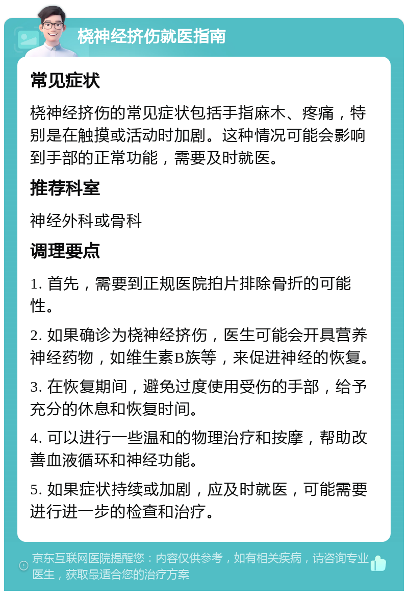 桡神经挤伤就医指南 常见症状 桡神经挤伤的常见症状包括手指麻木、疼痛，特别是在触摸或活动时加剧。这种情况可能会影响到手部的正常功能，需要及时就医。 推荐科室 神经外科或骨科 调理要点 1. 首先，需要到正规医院拍片排除骨折的可能性。 2. 如果确诊为桡神经挤伤，医生可能会开具营养神经药物，如维生素B族等，来促进神经的恢复。 3. 在恢复期间，避免过度使用受伤的手部，给予充分的休息和恢复时间。 4. 可以进行一些温和的物理治疗和按摩，帮助改善血液循环和神经功能。 5. 如果症状持续或加剧，应及时就医，可能需要进行进一步的检查和治疗。