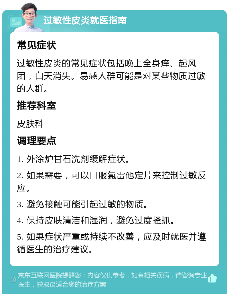 过敏性皮炎就医指南 常见症状 过敏性皮炎的常见症状包括晚上全身痒、起风团，白天消失。易感人群可能是对某些物质过敏的人群。 推荐科室 皮肤科 调理要点 1. 外涂炉甘石洗剂缓解症状。 2. 如果需要，可以口服氯雷他定片来控制过敏反应。 3. 避免接触可能引起过敏的物质。 4. 保持皮肤清洁和湿润，避免过度搔抓。 5. 如果症状严重或持续不改善，应及时就医并遵循医生的治疗建议。