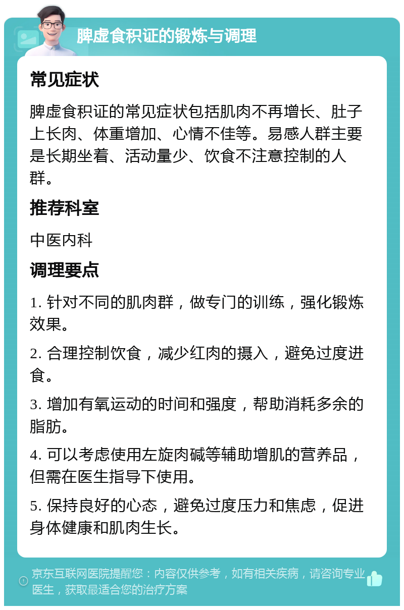 脾虚食积证的锻炼与调理 常见症状 脾虚食积证的常见症状包括肌肉不再增长、肚子上长肉、体重增加、心情不佳等。易感人群主要是长期坐着、活动量少、饮食不注意控制的人群。 推荐科室 中医内科 调理要点 1. 针对不同的肌肉群，做专门的训练，强化锻炼效果。 2. 合理控制饮食，减少红肉的摄入，避免过度进食。 3. 增加有氧运动的时间和强度，帮助消耗多余的脂肪。 4. 可以考虑使用左旋肉碱等辅助增肌的营养品，但需在医生指导下使用。 5. 保持良好的心态，避免过度压力和焦虑，促进身体健康和肌肉生长。