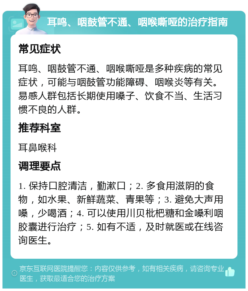 耳鸣、咽鼓管不通、咽喉嘶哑的治疗指南 常见症状 耳鸣、咽鼓管不通、咽喉嘶哑是多种疾病的常见症状，可能与咽鼓管功能障碍、咽喉炎等有关。易感人群包括长期使用嗓子、饮食不当、生活习惯不良的人群。 推荐科室 耳鼻喉科 调理要点 1. 保持口腔清洁，勤漱口；2. 多食用滋阴的食物，如水果、新鲜蔬菜、青果等；3. 避免大声用嗓，少喝酒；4. 可以使用川贝枇杷糖和金嗓利咽胶囊进行治疗；5. 如有不适，及时就医或在线咨询医生。