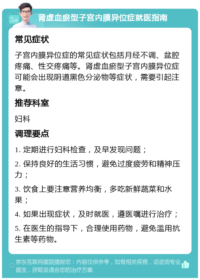 肾虚血瘀型子宫内膜异位症就医指南 常见症状 子宫内膜异位症的常见症状包括月经不调、盆腔疼痛、性交疼痛等。肾虚血瘀型子宫内膜异位症可能会出现阴道黑色分泌物等症状，需要引起注意。 推荐科室 妇科 调理要点 1. 定期进行妇科检查，及早发现问题； 2. 保持良好的生活习惯，避免过度疲劳和精神压力； 3. 饮食上要注意营养均衡，多吃新鲜蔬菜和水果； 4. 如果出现症状，及时就医，遵医嘱进行治疗； 5. 在医生的指导下，合理使用药物，避免滥用抗生素等药物。