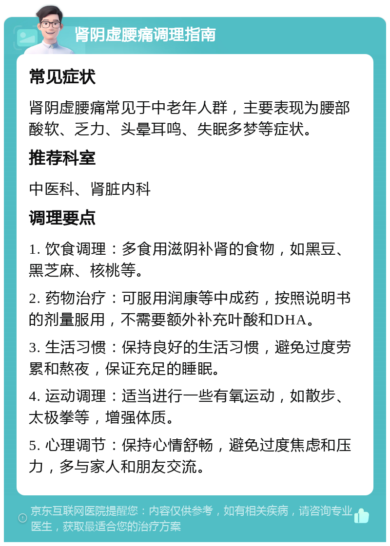 肾阴虚腰痛调理指南 常见症状 肾阴虚腰痛常见于中老年人群，主要表现为腰部酸软、乏力、头晕耳鸣、失眠多梦等症状。 推荐科室 中医科、肾脏内科 调理要点 1. 饮食调理：多食用滋阴补肾的食物，如黑豆、黑芝麻、核桃等。 2. 药物治疗：可服用润康等中成药，按照说明书的剂量服用，不需要额外补充叶酸和DHA。 3. 生活习惯：保持良好的生活习惯，避免过度劳累和熬夜，保证充足的睡眠。 4. 运动调理：适当进行一些有氧运动，如散步、太极拳等，增强体质。 5. 心理调节：保持心情舒畅，避免过度焦虑和压力，多与家人和朋友交流。