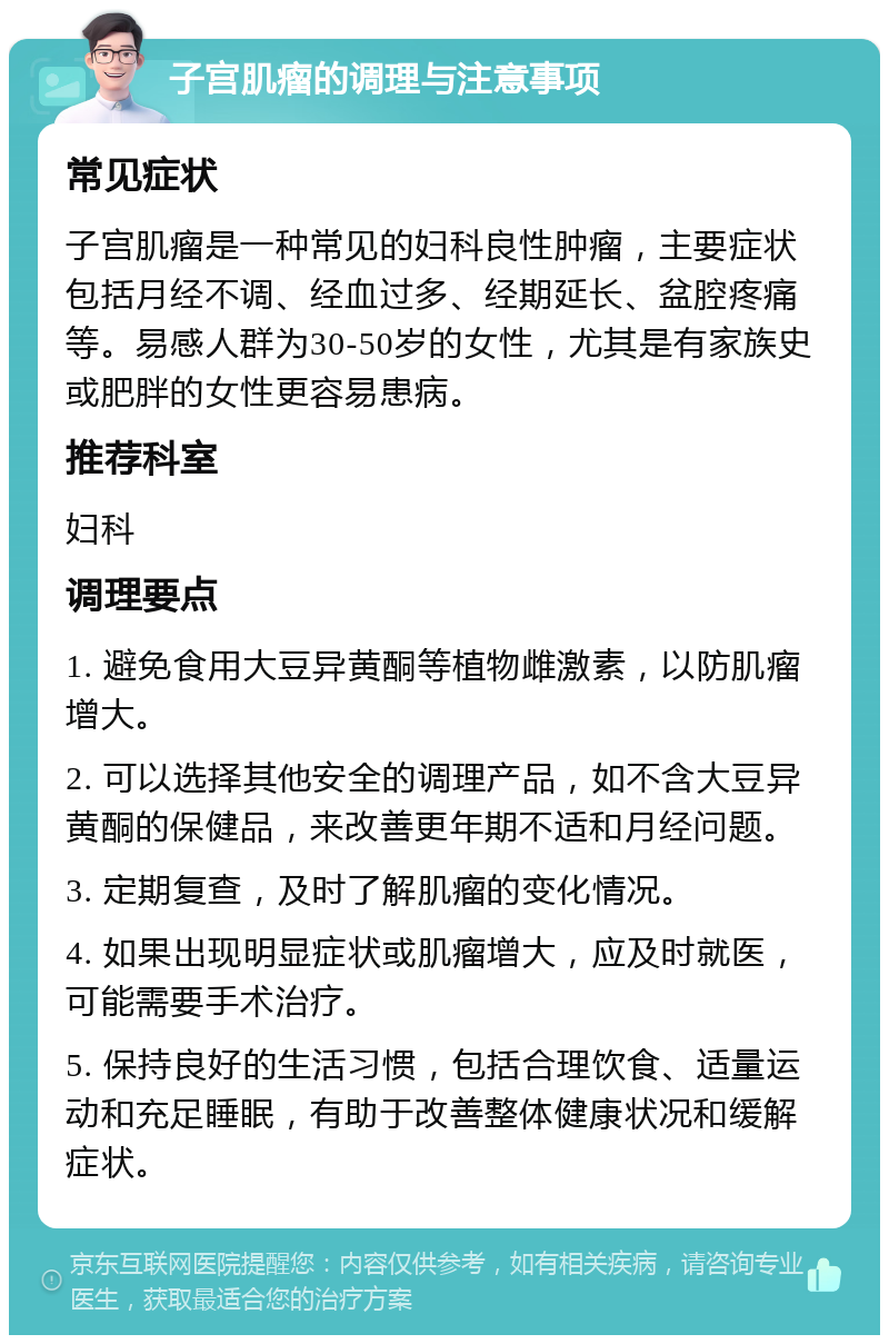 子宫肌瘤的调理与注意事项 常见症状 子宫肌瘤是一种常见的妇科良性肿瘤，主要症状包括月经不调、经血过多、经期延长、盆腔疼痛等。易感人群为30-50岁的女性，尤其是有家族史或肥胖的女性更容易患病。 推荐科室 妇科 调理要点 1. 避免食用大豆异黄酮等植物雌激素，以防肌瘤增大。 2. 可以选择其他安全的调理产品，如不含大豆异黄酮的保健品，来改善更年期不适和月经问题。 3. 定期复查，及时了解肌瘤的变化情况。 4. 如果出现明显症状或肌瘤增大，应及时就医，可能需要手术治疗。 5. 保持良好的生活习惯，包括合理饮食、适量运动和充足睡眠，有助于改善整体健康状况和缓解症状。