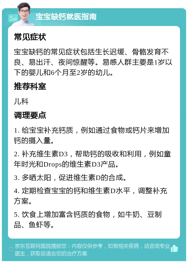 宝宝缺钙就医指南 常见症状 宝宝缺钙的常见症状包括生长迟缓、骨骼发育不良、易出汗、夜间惊醒等。易感人群主要是1岁以下的婴儿和6个月至2岁的幼儿。 推荐科室 儿科 调理要点 1. 给宝宝补充钙质，例如通过食物或钙片来增加钙的摄入量。 2. 补充维生素D3，帮助钙的吸收和利用，例如童年时光和Drops的维生素D3产品。 3. 多晒太阳，促进维生素D的合成。 4. 定期检查宝宝的钙和维生素D水平，调整补充方案。 5. 饮食上增加富含钙质的食物，如牛奶、豆制品、鱼虾等。