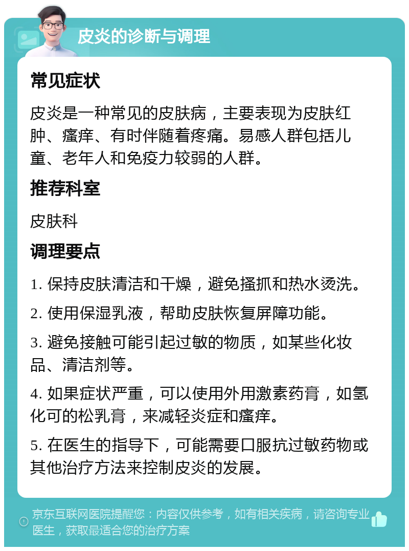 皮炎的诊断与调理 常见症状 皮炎是一种常见的皮肤病，主要表现为皮肤红肿、瘙痒、有时伴随着疼痛。易感人群包括儿童、老年人和免疫力较弱的人群。 推荐科室 皮肤科 调理要点 1. 保持皮肤清洁和干燥，避免搔抓和热水烫洗。 2. 使用保湿乳液，帮助皮肤恢复屏障功能。 3. 避免接触可能引起过敏的物质，如某些化妆品、清洁剂等。 4. 如果症状严重，可以使用外用激素药膏，如氢化可的松乳膏，来减轻炎症和瘙痒。 5. 在医生的指导下，可能需要口服抗过敏药物或其他治疗方法来控制皮炎的发展。