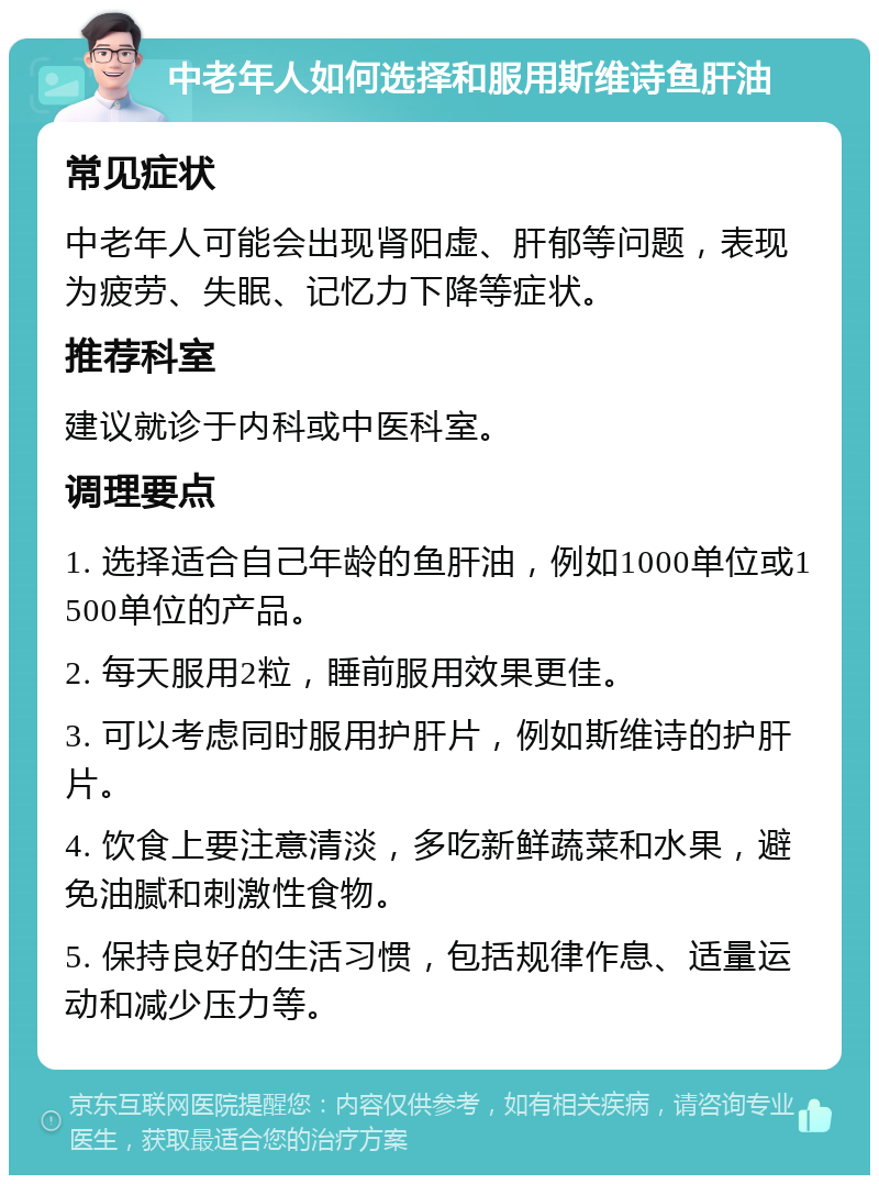 中老年人如何选择和服用斯维诗鱼肝油 常见症状 中老年人可能会出现肾阳虚、肝郁等问题，表现为疲劳、失眠、记忆力下降等症状。 推荐科室 建议就诊于内科或中医科室。 调理要点 1. 选择适合自己年龄的鱼肝油，例如1000单位或1500单位的产品。 2. 每天服用2粒，睡前服用效果更佳。 3. 可以考虑同时服用护肝片，例如斯维诗的护肝片。 4. 饮食上要注意清淡，多吃新鲜蔬菜和水果，避免油腻和刺激性食物。 5. 保持良好的生活习惯，包括规律作息、适量运动和减少压力等。