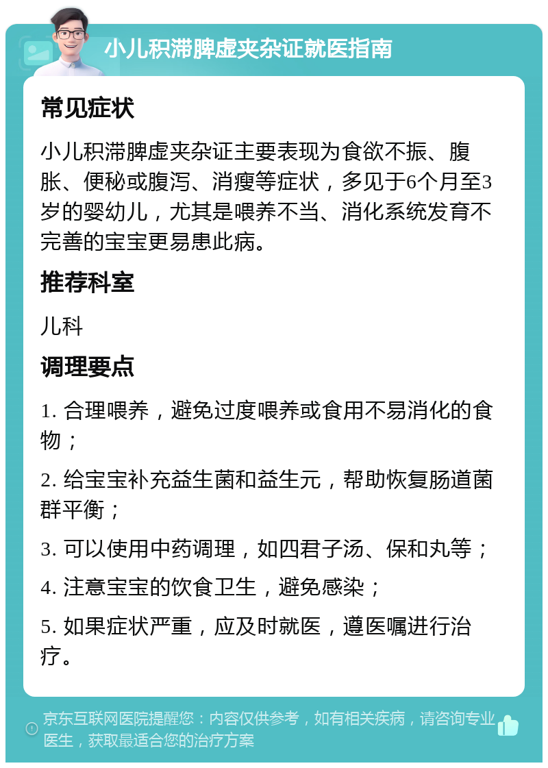 小儿积滞脾虚夹杂证就医指南 常见症状 小儿积滞脾虚夹杂证主要表现为食欲不振、腹胀、便秘或腹泻、消瘦等症状，多见于6个月至3岁的婴幼儿，尤其是喂养不当、消化系统发育不完善的宝宝更易患此病。 推荐科室 儿科 调理要点 1. 合理喂养，避免过度喂养或食用不易消化的食物； 2. 给宝宝补充益生菌和益生元，帮助恢复肠道菌群平衡； 3. 可以使用中药调理，如四君子汤、保和丸等； 4. 注意宝宝的饮食卫生，避免感染； 5. 如果症状严重，应及时就医，遵医嘱进行治疗。