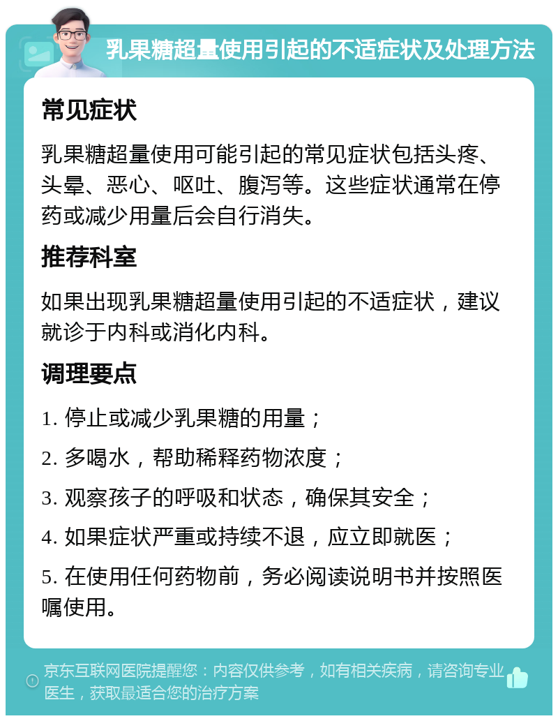 乳果糖超量使用引起的不适症状及处理方法 常见症状 乳果糖超量使用可能引起的常见症状包括头疼、头晕、恶心、呕吐、腹泻等。这些症状通常在停药或减少用量后会自行消失。 推荐科室 如果出现乳果糖超量使用引起的不适症状，建议就诊于内科或消化内科。 调理要点 1. 停止或减少乳果糖的用量； 2. 多喝水，帮助稀释药物浓度； 3. 观察孩子的呼吸和状态，确保其安全； 4. 如果症状严重或持续不退，应立即就医； 5. 在使用任何药物前，务必阅读说明书并按照医嘱使用。