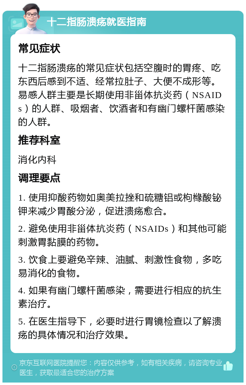 十二指肠溃疡就医指南 常见症状 十二指肠溃疡的常见症状包括空腹时的胃疼、吃东西后感到不适、经常拉肚子、大便不成形等。易感人群主要是长期使用非甾体抗炎药（NSAIDs）的人群、吸烟者、饮酒者和有幽门螺杆菌感染的人群。 推荐科室 消化内科 调理要点 1. 使用抑酸药物如奥美拉挫和硫糖铝或枸橼酸铋钾来减少胃酸分泌，促进溃疡愈合。 2. 避免使用非甾体抗炎药（NSAIDs）和其他可能刺激胃黏膜的药物。 3. 饮食上要避免辛辣、油腻、刺激性食物，多吃易消化的食物。 4. 如果有幽门螺杆菌感染，需要进行相应的抗生素治疗。 5. 在医生指导下，必要时进行胃镜检查以了解溃疡的具体情况和治疗效果。