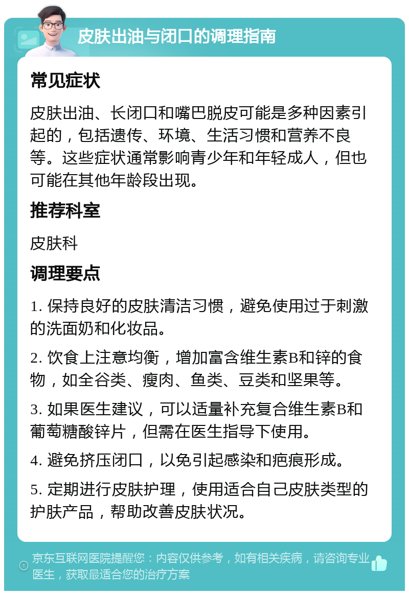 皮肤出油与闭口的调理指南 常见症状 皮肤出油、长闭口和嘴巴脱皮可能是多种因素引起的，包括遗传、环境、生活习惯和营养不良等。这些症状通常影响青少年和年轻成人，但也可能在其他年龄段出现。 推荐科室 皮肤科 调理要点 1. 保持良好的皮肤清洁习惯，避免使用过于刺激的洗面奶和化妆品。 2. 饮食上注意均衡，增加富含维生素B和锌的食物，如全谷类、瘦肉、鱼类、豆类和坚果等。 3. 如果医生建议，可以适量补充复合维生素B和葡萄糖酸锌片，但需在医生指导下使用。 4. 避免挤压闭口，以免引起感染和疤痕形成。 5. 定期进行皮肤护理，使用适合自己皮肤类型的护肤产品，帮助改善皮肤状况。