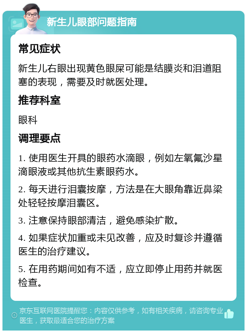 新生儿眼部问题指南 常见症状 新生儿右眼出现黄色眼屎可能是结膜炎和泪道阻塞的表现，需要及时就医处理。 推荐科室 眼科 调理要点 1. 使用医生开具的眼药水滴眼，例如左氧氟沙星滴眼液或其他抗生素眼药水。 2. 每天进行泪囊按摩，方法是在大眼角靠近鼻梁处轻轻按摩泪囊区。 3. 注意保持眼部清洁，避免感染扩散。 4. 如果症状加重或未见改善，应及时复诊并遵循医生的治疗建议。 5. 在用药期间如有不适，应立即停止用药并就医检查。