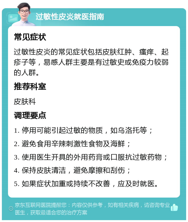 过敏性皮炎就医指南 常见症状 过敏性皮炎的常见症状包括皮肤红肿、瘙痒、起疹子等，易感人群主要是有过敏史或免疫力较弱的人群。 推荐科室 皮肤科 调理要点 1. 停用可能引起过敏的物质，如乌洛托等； 2. 避免食用辛辣刺激性食物及海鲜； 3. 使用医生开具的外用药膏或口服抗过敏药物； 4. 保持皮肤清洁，避免摩擦和刮伤； 5. 如果症状加重或持续不改善，应及时就医。