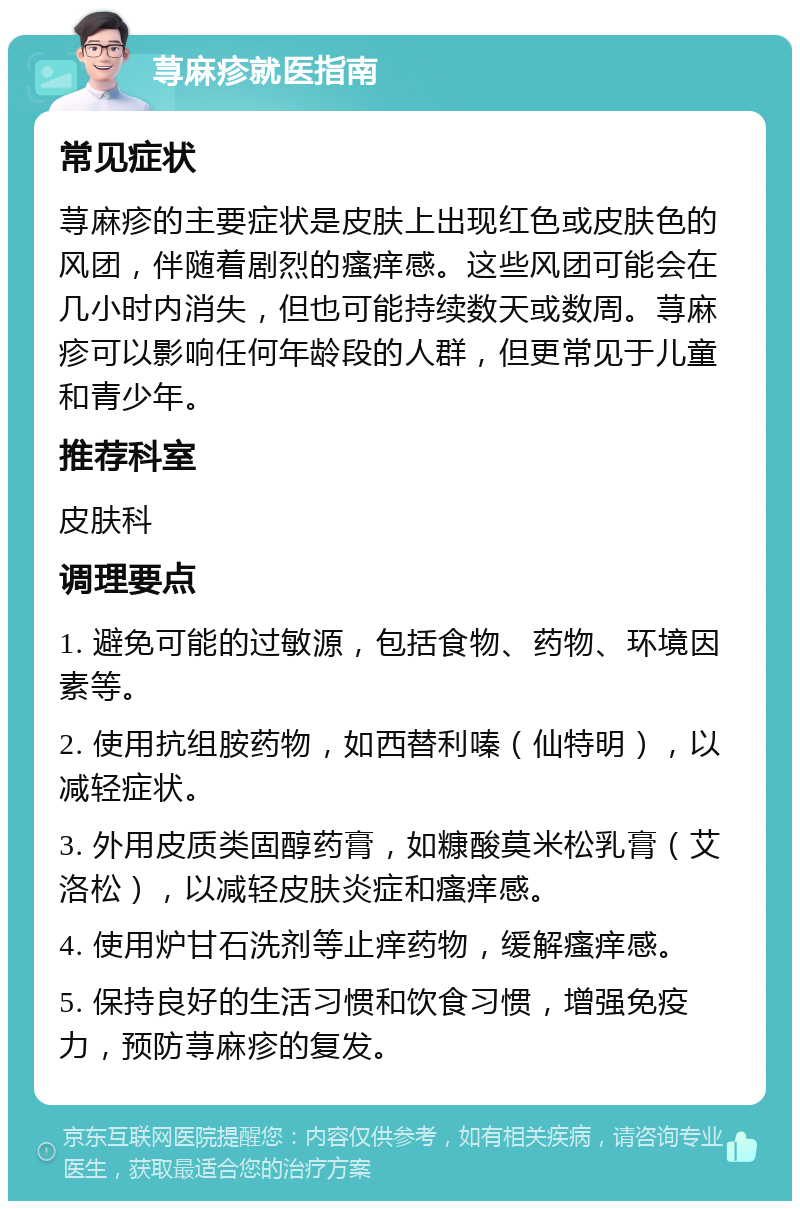 荨麻疹就医指南 常见症状 荨麻疹的主要症状是皮肤上出现红色或皮肤色的风团，伴随着剧烈的瘙痒感。这些风团可能会在几小时内消失，但也可能持续数天或数周。荨麻疹可以影响任何年龄段的人群，但更常见于儿童和青少年。 推荐科室 皮肤科 调理要点 1. 避免可能的过敏源，包括食物、药物、环境因素等。 2. 使用抗组胺药物，如西替利嗪（仙特明），以减轻症状。 3. 外用皮质类固醇药膏，如糠酸莫米松乳膏（艾洛松），以减轻皮肤炎症和瘙痒感。 4. 使用炉甘石洗剂等止痒药物，缓解瘙痒感。 5. 保持良好的生活习惯和饮食习惯，增强免疫力，预防荨麻疹的复发。