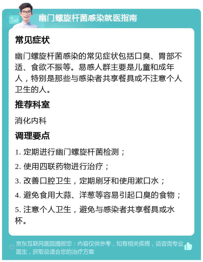 幽门螺旋杆菌感染就医指南 常见症状 幽门螺旋杆菌感染的常见症状包括口臭、胃部不适、食欲不振等。易感人群主要是儿童和成年人，特别是那些与感染者共享餐具或不注意个人卫生的人。 推荐科室 消化内科 调理要点 1. 定期进行幽门螺旋杆菌检测； 2. 使用四联药物进行治疗； 3. 改善口腔卫生，定期刷牙和使用漱口水； 4. 避免食用大蒜、洋葱等容易引起口臭的食物； 5. 注意个人卫生，避免与感染者共享餐具或水杯。