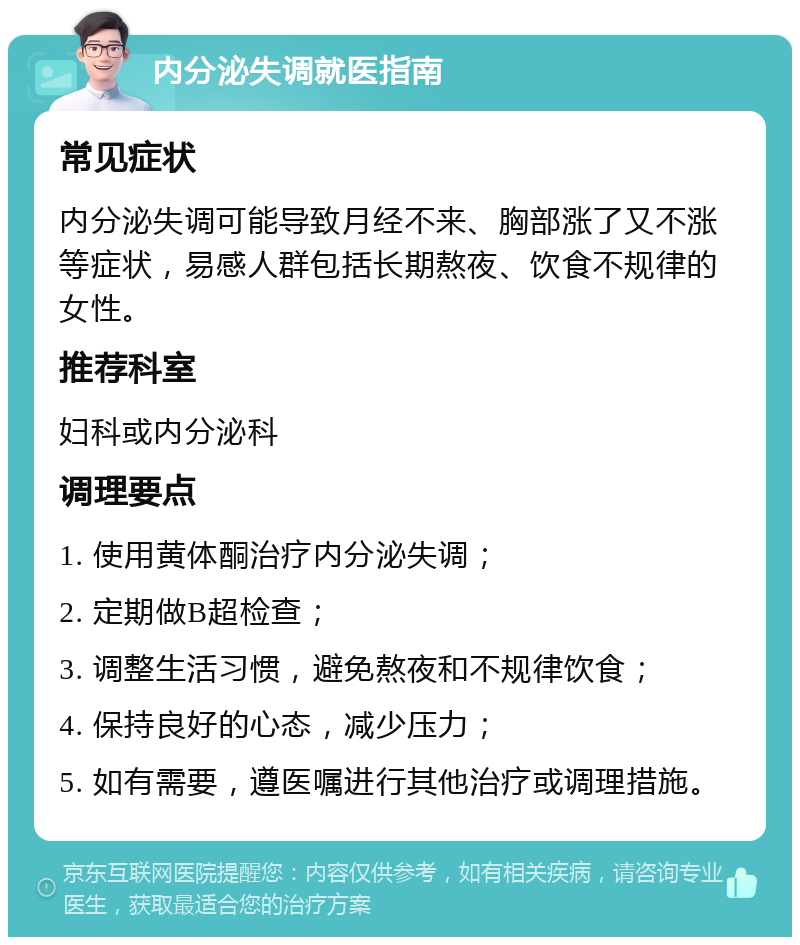 内分泌失调就医指南 常见症状 内分泌失调可能导致月经不来、胸部涨了又不涨等症状，易感人群包括长期熬夜、饮食不规律的女性。 推荐科室 妇科或内分泌科 调理要点 1. 使用黄体酮治疗内分泌失调； 2. 定期做B超检查； 3. 调整生活习惯，避免熬夜和不规律饮食； 4. 保持良好的心态，减少压力； 5. 如有需要，遵医嘱进行其他治疗或调理措施。