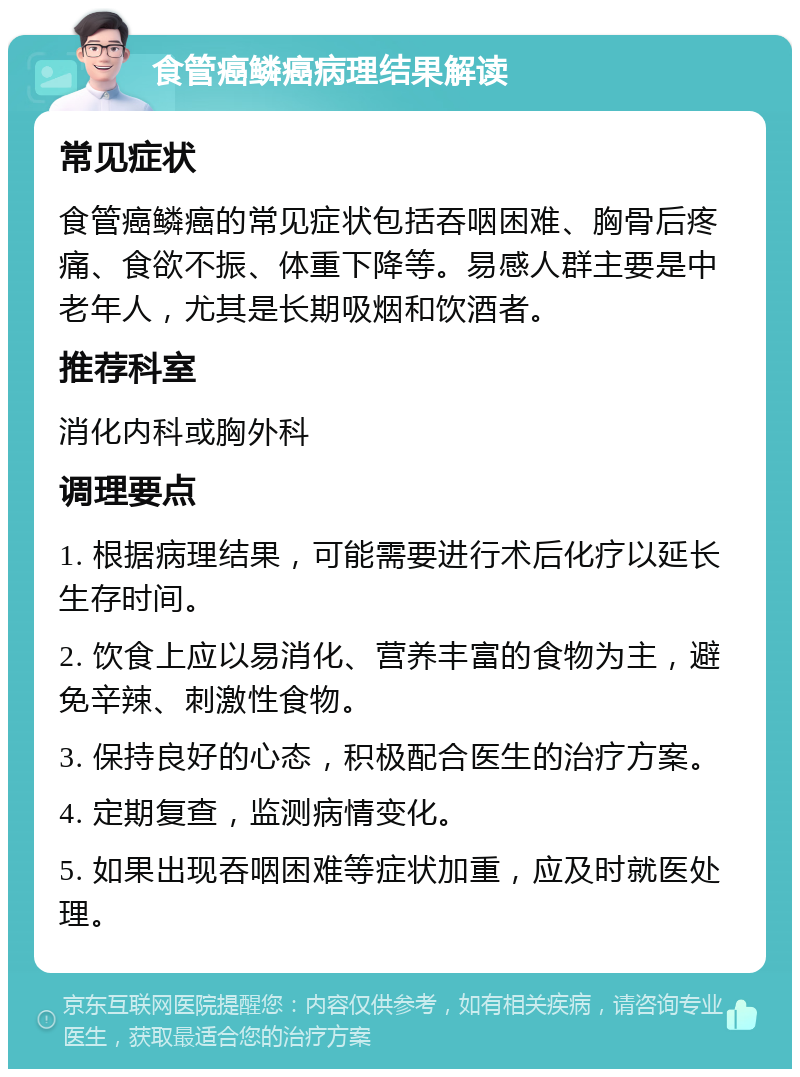 食管癌鳞癌病理结果解读 常见症状 食管癌鳞癌的常见症状包括吞咽困难、胸骨后疼痛、食欲不振、体重下降等。易感人群主要是中老年人，尤其是长期吸烟和饮酒者。 推荐科室 消化内科或胸外科 调理要点 1. 根据病理结果，可能需要进行术后化疗以延长生存时间。 2. 饮食上应以易消化、营养丰富的食物为主，避免辛辣、刺激性食物。 3. 保持良好的心态，积极配合医生的治疗方案。 4. 定期复查，监测病情变化。 5. 如果出现吞咽困难等症状加重，应及时就医处理。