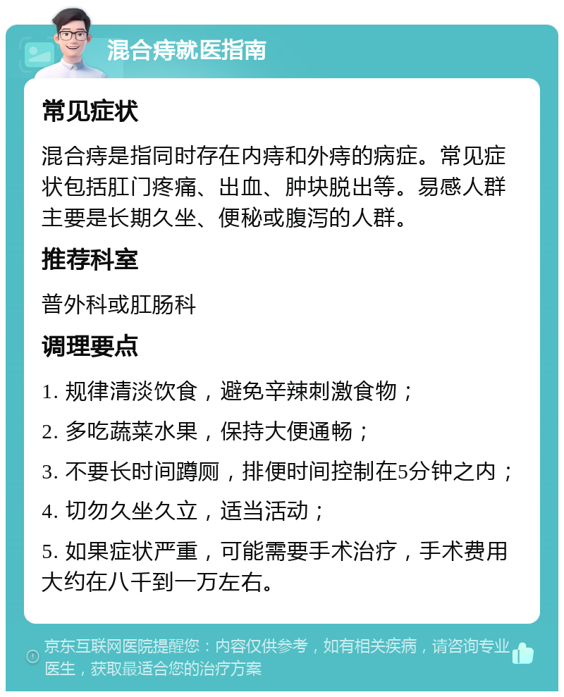 混合痔就医指南 常见症状 混合痔是指同时存在内痔和外痔的病症。常见症状包括肛门疼痛、出血、肿块脱出等。易感人群主要是长期久坐、便秘或腹泻的人群。 推荐科室 普外科或肛肠科 调理要点 1. 规律清淡饮食，避免辛辣刺激食物； 2. 多吃蔬菜水果，保持大便通畅； 3. 不要长时间蹲厕，排便时间控制在5分钟之内； 4. 切勿久坐久立，适当活动； 5. 如果症状严重，可能需要手术治疗，手术费用大约在八千到一万左右。