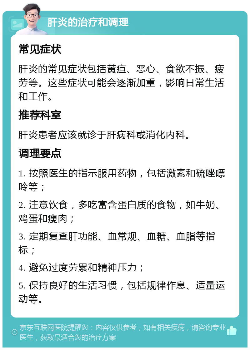 肝炎的治疗和调理 常见症状 肝炎的常见症状包括黄疸、恶心、食欲不振、疲劳等。这些症状可能会逐渐加重，影响日常生活和工作。 推荐科室 肝炎患者应该就诊于肝病科或消化内科。 调理要点 1. 按照医生的指示服用药物，包括激素和硫唑嘌呤等； 2. 注意饮食，多吃富含蛋白质的食物，如牛奶、鸡蛋和瘦肉； 3. 定期复查肝功能、血常规、血糖、血脂等指标； 4. 避免过度劳累和精神压力； 5. 保持良好的生活习惯，包括规律作息、适量运动等。