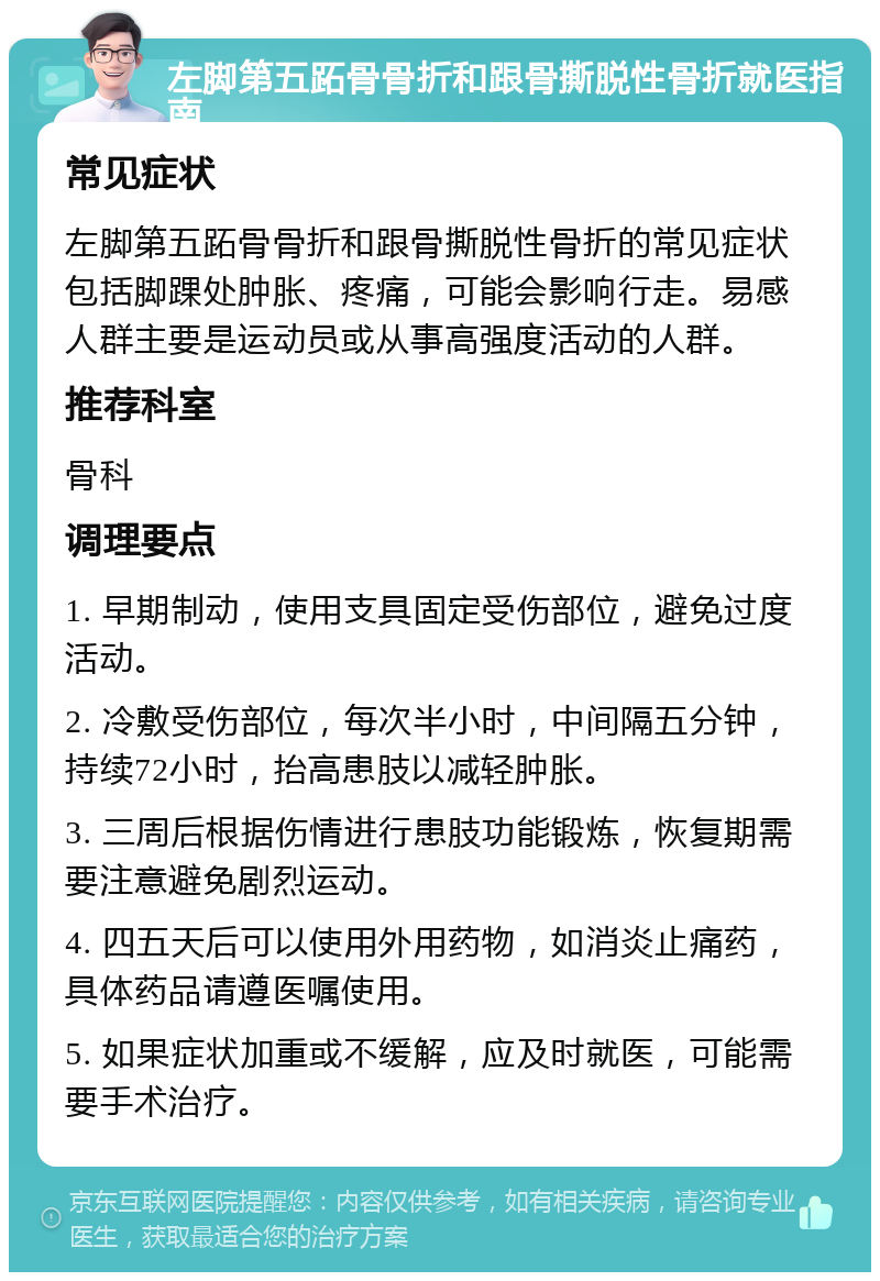 左脚第五跖骨骨折和跟骨撕脱性骨折就医指南 常见症状 左脚第五跖骨骨折和跟骨撕脱性骨折的常见症状包括脚踝处肿胀、疼痛，可能会影响行走。易感人群主要是运动员或从事高强度活动的人群。 推荐科室 骨科 调理要点 1. 早期制动，使用支具固定受伤部位，避免过度活动。 2. 冷敷受伤部位，每次半小时，中间隔五分钟，持续72小时，抬高患肢以减轻肿胀。 3. 三周后根据伤情进行患肢功能锻炼，恢复期需要注意避免剧烈运动。 4. 四五天后可以使用外用药物，如消炎止痛药，具体药品请遵医嘱使用。 5. 如果症状加重或不缓解，应及时就医，可能需要手术治疗。