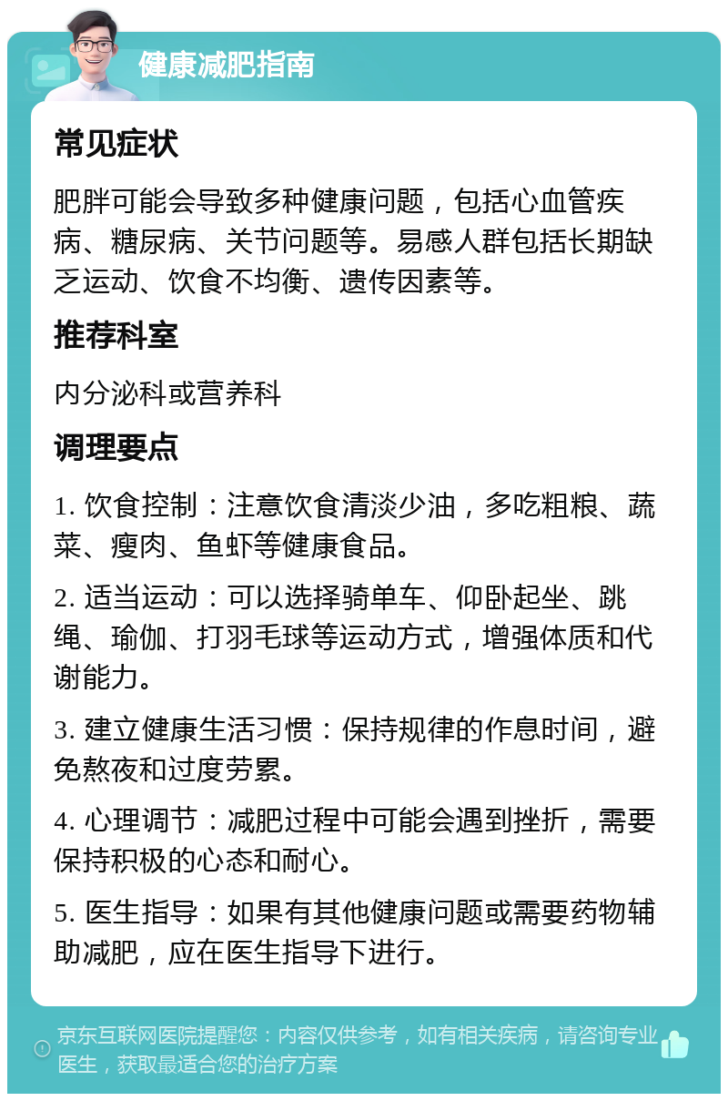 健康减肥指南 常见症状 肥胖可能会导致多种健康问题，包括心血管疾病、糖尿病、关节问题等。易感人群包括长期缺乏运动、饮食不均衡、遗传因素等。 推荐科室 内分泌科或营养科 调理要点 1. 饮食控制：注意饮食清淡少油，多吃粗粮、蔬菜、瘦肉、鱼虾等健康食品。 2. 适当运动：可以选择骑单车、仰卧起坐、跳绳、瑜伽、打羽毛球等运动方式，增强体质和代谢能力。 3. 建立健康生活习惯：保持规律的作息时间，避免熬夜和过度劳累。 4. 心理调节：减肥过程中可能会遇到挫折，需要保持积极的心态和耐心。 5. 医生指导：如果有其他健康问题或需要药物辅助减肥，应在医生指导下进行。