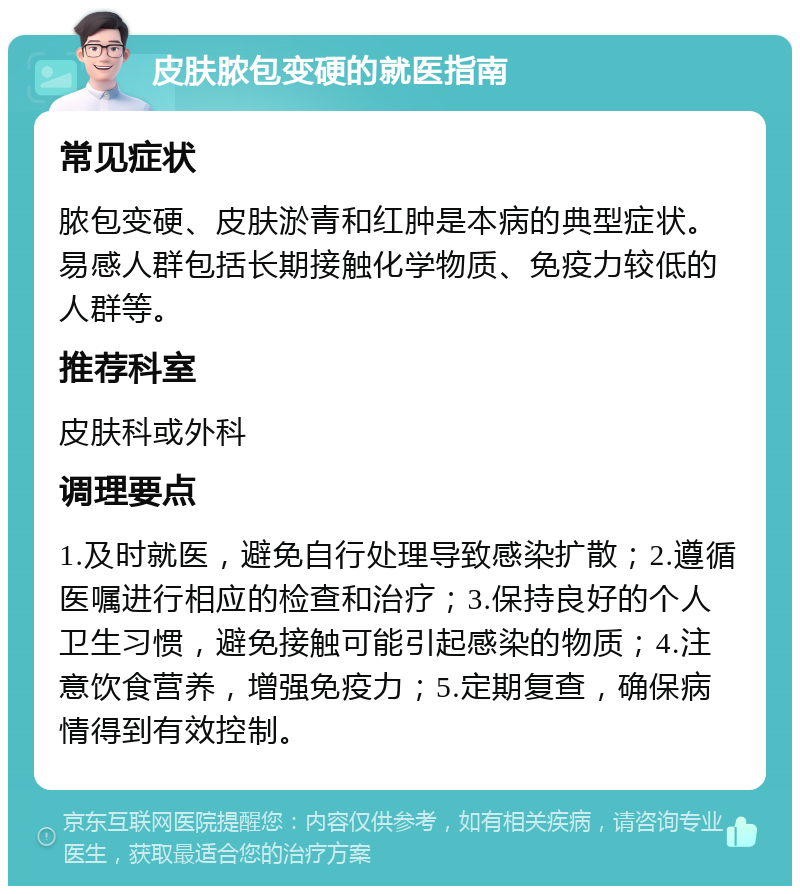 皮肤脓包变硬的就医指南 常见症状 脓包变硬、皮肤淤青和红肿是本病的典型症状。易感人群包括长期接触化学物质、免疫力较低的人群等。 推荐科室 皮肤科或外科 调理要点 1.及时就医，避免自行处理导致感染扩散；2.遵循医嘱进行相应的检查和治疗；3.保持良好的个人卫生习惯，避免接触可能引起感染的物质；4.注意饮食营养，增强免疫力；5.定期复查，确保病情得到有效控制。