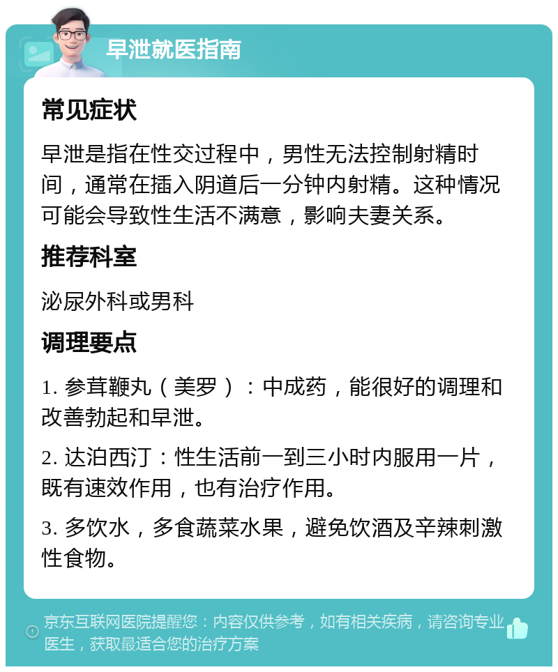 早泄就医指南 常见症状 早泄是指在性交过程中，男性无法控制射精时间，通常在插入阴道后一分钟内射精。这种情况可能会导致性生活不满意，影响夫妻关系。 推荐科室 泌尿外科或男科 调理要点 1. 参茸鞭丸（美罗）：中成药，能很好的调理和改善勃起和早泄。 2. 达泊西汀：性生活前一到三小时内服用一片，既有速效作用，也有治疗作用。 3. 多饮水，多食蔬菜水果，避免饮酒及辛辣刺激性食物。