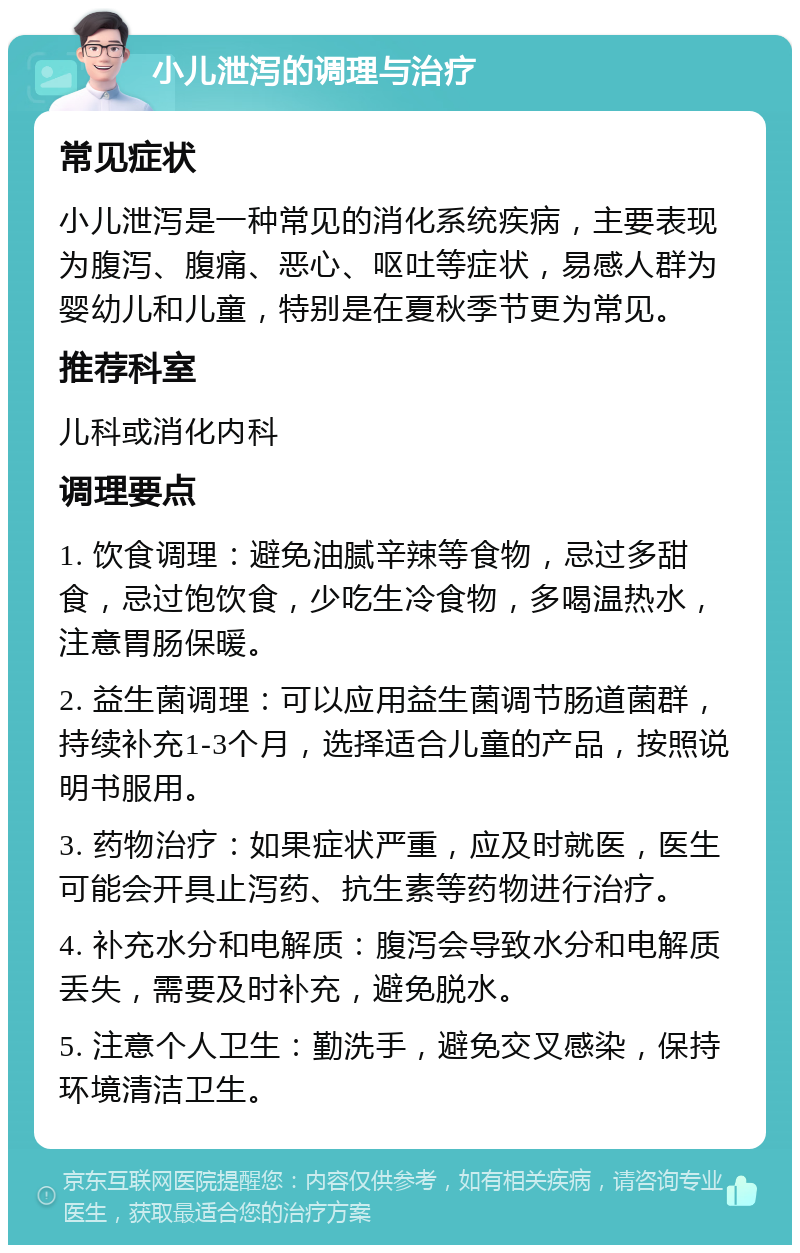 小儿泄泻的调理与治疗 常见症状 小儿泄泻是一种常见的消化系统疾病，主要表现为腹泻、腹痛、恶心、呕吐等症状，易感人群为婴幼儿和儿童，特别是在夏秋季节更为常见。 推荐科室 儿科或消化内科 调理要点 1. 饮食调理：避免油腻辛辣等食物，忌过多甜食，忌过饱饮食，少吃生冷食物，多喝温热水，注意胃肠保暖。 2. 益生菌调理：可以应用益生菌调节肠道菌群，持续补充1-3个月，选择适合儿童的产品，按照说明书服用。 3. 药物治疗：如果症状严重，应及时就医，医生可能会开具止泻药、抗生素等药物进行治疗。 4. 补充水分和电解质：腹泻会导致水分和电解质丢失，需要及时补充，避免脱水。 5. 注意个人卫生：勤洗手，避免交叉感染，保持环境清洁卫生。