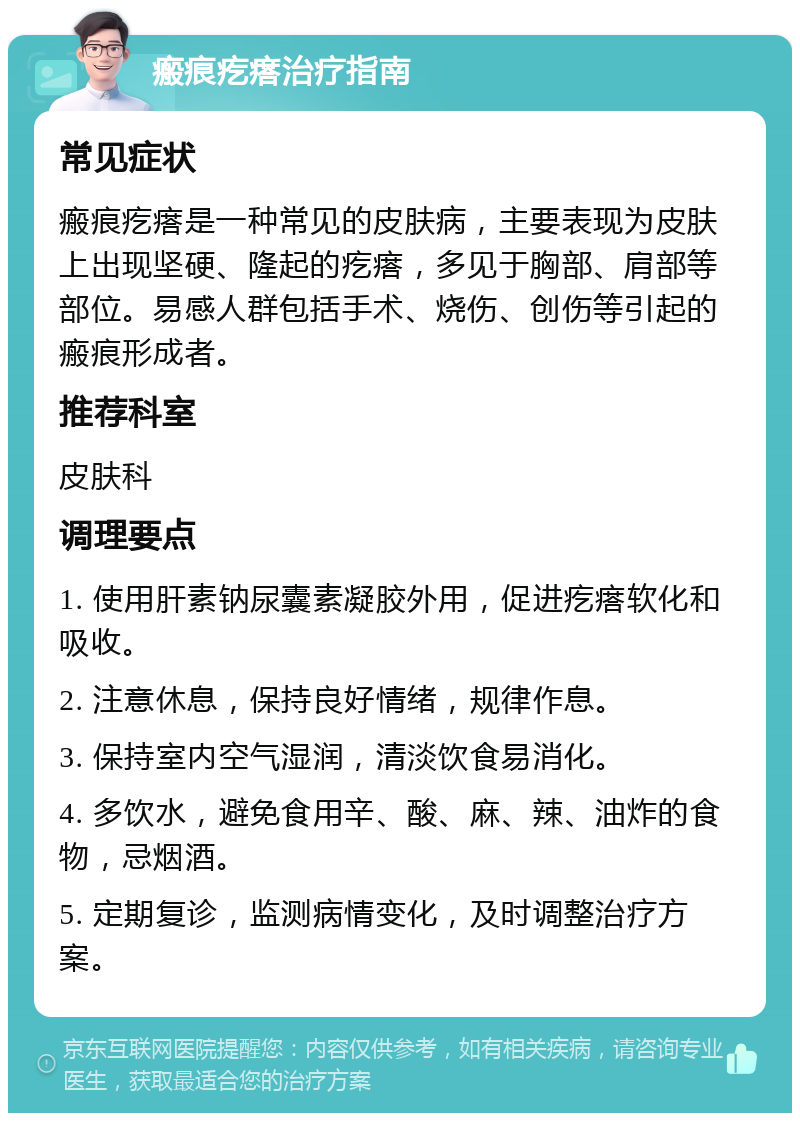 瘢痕疙瘩治疗指南 常见症状 瘢痕疙瘩是一种常见的皮肤病，主要表现为皮肤上出现坚硬、隆起的疙瘩，多见于胸部、肩部等部位。易感人群包括手术、烧伤、创伤等引起的瘢痕形成者。 推荐科室 皮肤科 调理要点 1. 使用肝素钠尿囊素凝胶外用，促进疙瘩软化和吸收。 2. 注意休息，保持良好情绪，规律作息。 3. 保持室内空气湿润，清淡饮食易消化。 4. 多饮水，避免食用辛、酸、麻、辣、油炸的食物，忌烟酒。 5. 定期复诊，监测病情变化，及时调整治疗方案。