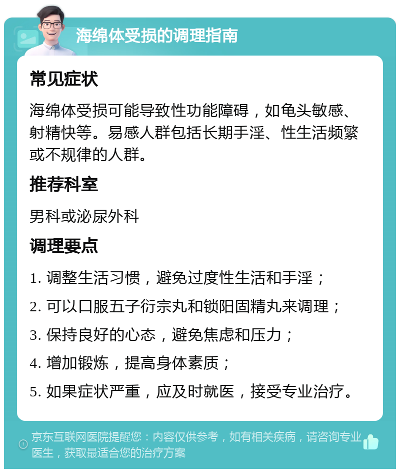 海绵体受损的调理指南 常见症状 海绵体受损可能导致性功能障碍，如龟头敏感、射精快等。易感人群包括长期手淫、性生活频繁或不规律的人群。 推荐科室 男科或泌尿外科 调理要点 1. 调整生活习惯，避免过度性生活和手淫； 2. 可以口服五子衍宗丸和锁阳固精丸来调理； 3. 保持良好的心态，避免焦虑和压力； 4. 增加锻炼，提高身体素质； 5. 如果症状严重，应及时就医，接受专业治疗。