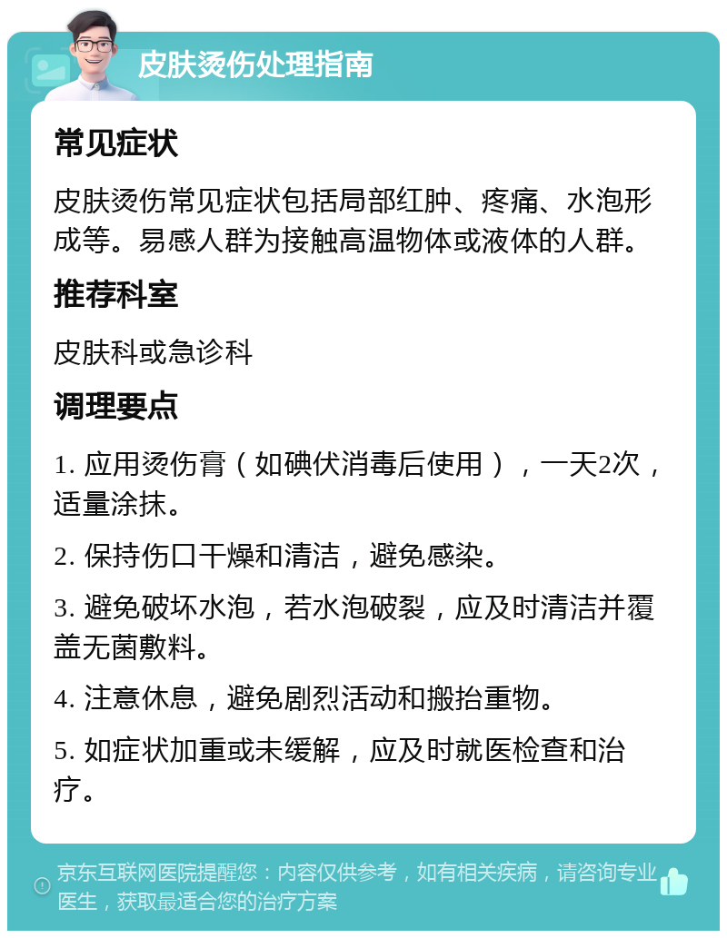 皮肤烫伤处理指南 常见症状 皮肤烫伤常见症状包括局部红肿、疼痛、水泡形成等。易感人群为接触高温物体或液体的人群。 推荐科室 皮肤科或急诊科 调理要点 1. 应用烫伤膏（如碘伏消毒后使用），一天2次，适量涂抹。 2. 保持伤口干燥和清洁，避免感染。 3. 避免破坏水泡，若水泡破裂，应及时清洁并覆盖无菌敷料。 4. 注意休息，避免剧烈活动和搬抬重物。 5. 如症状加重或未缓解，应及时就医检查和治疗。