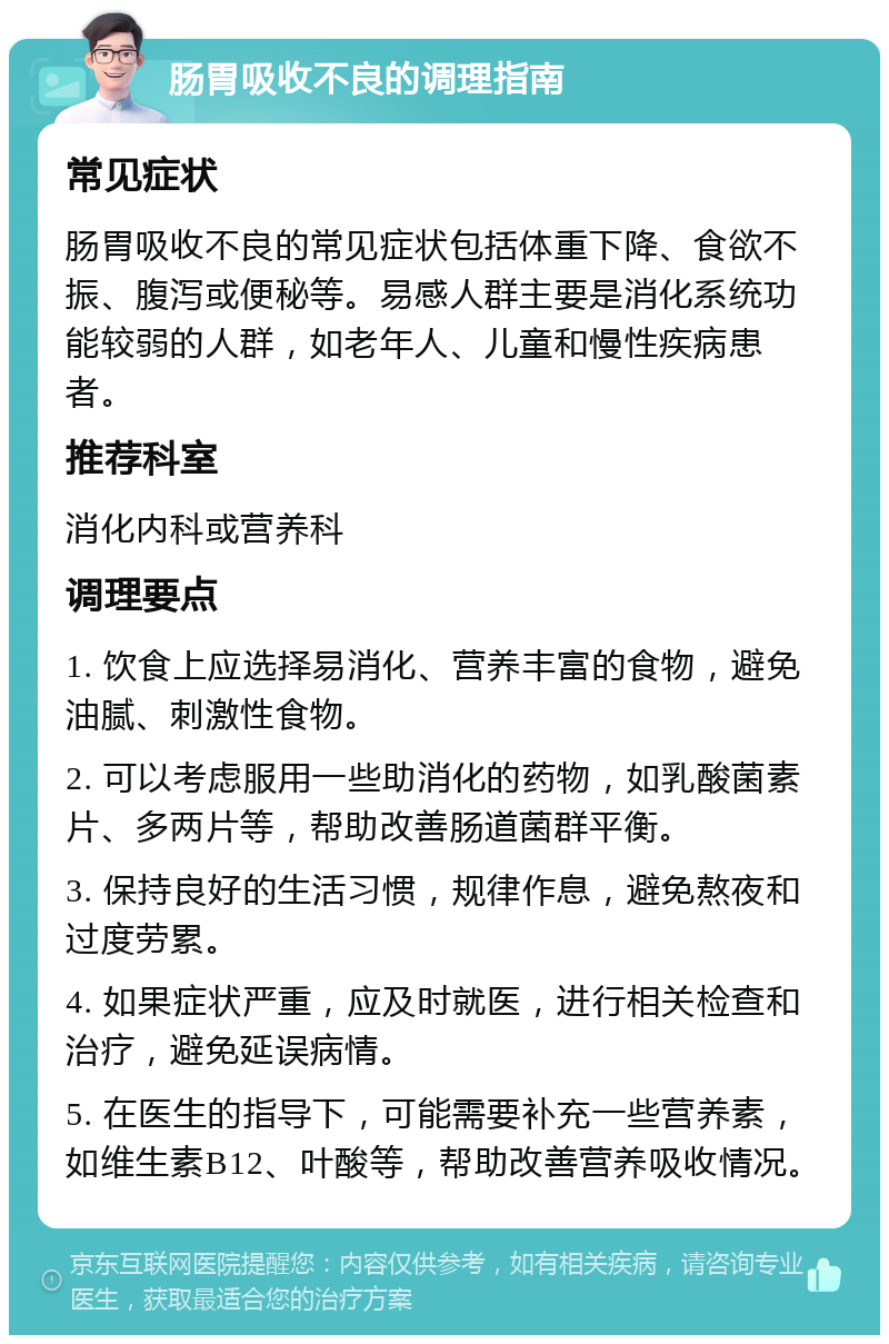 肠胃吸收不良的调理指南 常见症状 肠胃吸收不良的常见症状包括体重下降、食欲不振、腹泻或便秘等。易感人群主要是消化系统功能较弱的人群，如老年人、儿童和慢性疾病患者。 推荐科室 消化内科或营养科 调理要点 1. 饮食上应选择易消化、营养丰富的食物，避免油腻、刺激性食物。 2. 可以考虑服用一些助消化的药物，如乳酸菌素片、多两片等，帮助改善肠道菌群平衡。 3. 保持良好的生活习惯，规律作息，避免熬夜和过度劳累。 4. 如果症状严重，应及时就医，进行相关检查和治疗，避免延误病情。 5. 在医生的指导下，可能需要补充一些营养素，如维生素B12、叶酸等，帮助改善营养吸收情况。