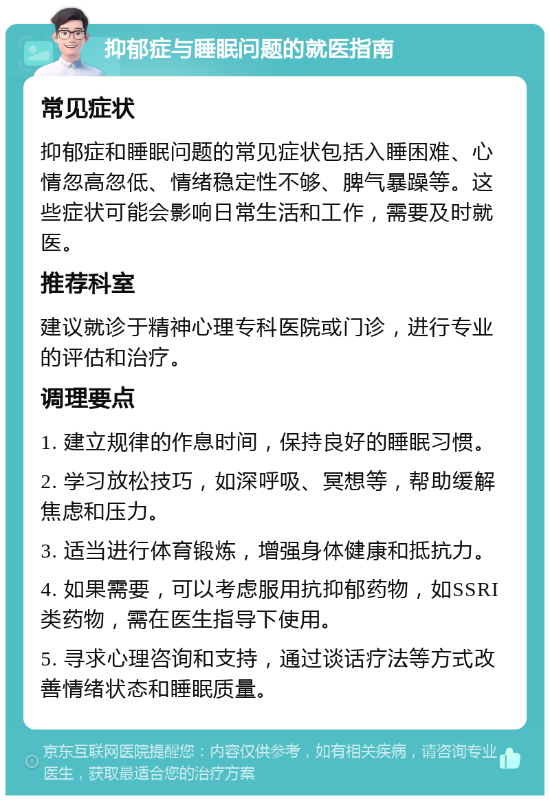 抑郁症与睡眠问题的就医指南 常见症状 抑郁症和睡眠问题的常见症状包括入睡困难、心情忽高忽低、情绪稳定性不够、脾气暴躁等。这些症状可能会影响日常生活和工作，需要及时就医。 推荐科室 建议就诊于精神心理专科医院或门诊，进行专业的评估和治疗。 调理要点 1. 建立规律的作息时间，保持良好的睡眠习惯。 2. 学习放松技巧，如深呼吸、冥想等，帮助缓解焦虑和压力。 3. 适当进行体育锻炼，增强身体健康和抵抗力。 4. 如果需要，可以考虑服用抗抑郁药物，如SSRI类药物，需在医生指导下使用。 5. 寻求心理咨询和支持，通过谈话疗法等方式改善情绪状态和睡眠质量。