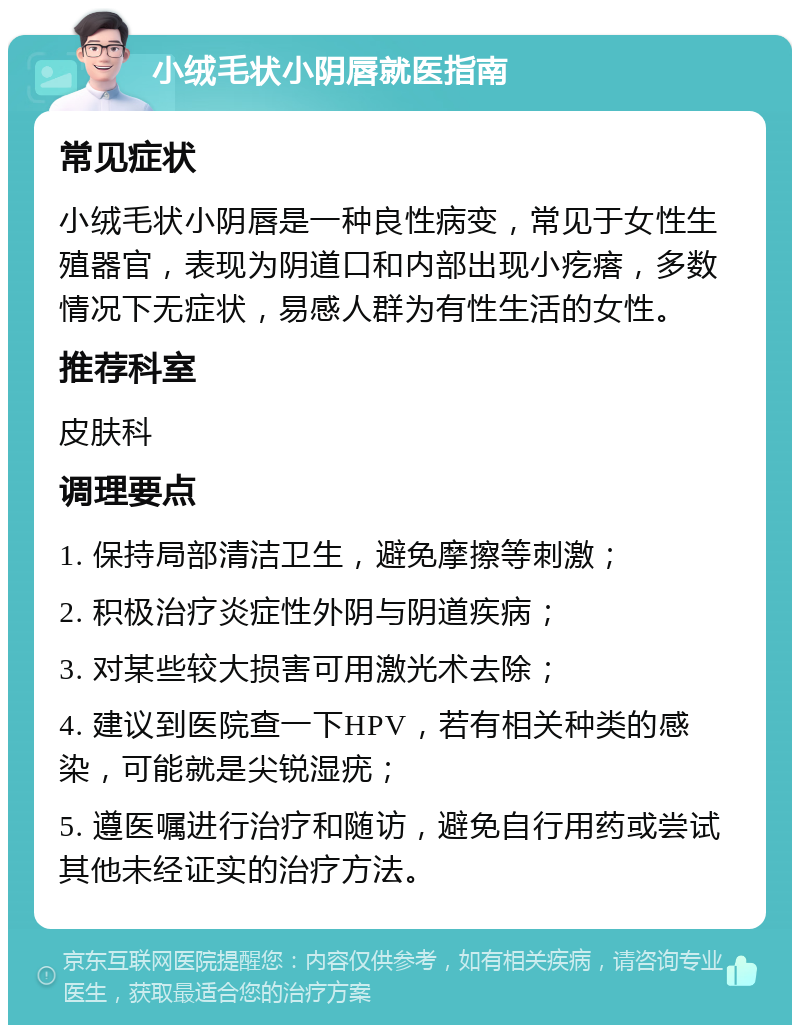 小绒毛状小阴唇就医指南 常见症状 小绒毛状小阴唇是一种良性病变，常见于女性生殖器官，表现为阴道口和内部出现小疙瘩，多数情况下无症状，易感人群为有性生活的女性。 推荐科室 皮肤科 调理要点 1. 保持局部清洁卫生，避免摩擦等刺激； 2. 积极治疗炎症性外阴与阴道疾病； 3. 对某些较大损害可用激光术去除； 4. 建议到医院查一下HPV，若有相关种类的感染，可能就是尖锐湿疣； 5. 遵医嘱进行治疗和随访，避免自行用药或尝试其他未经证实的治疗方法。