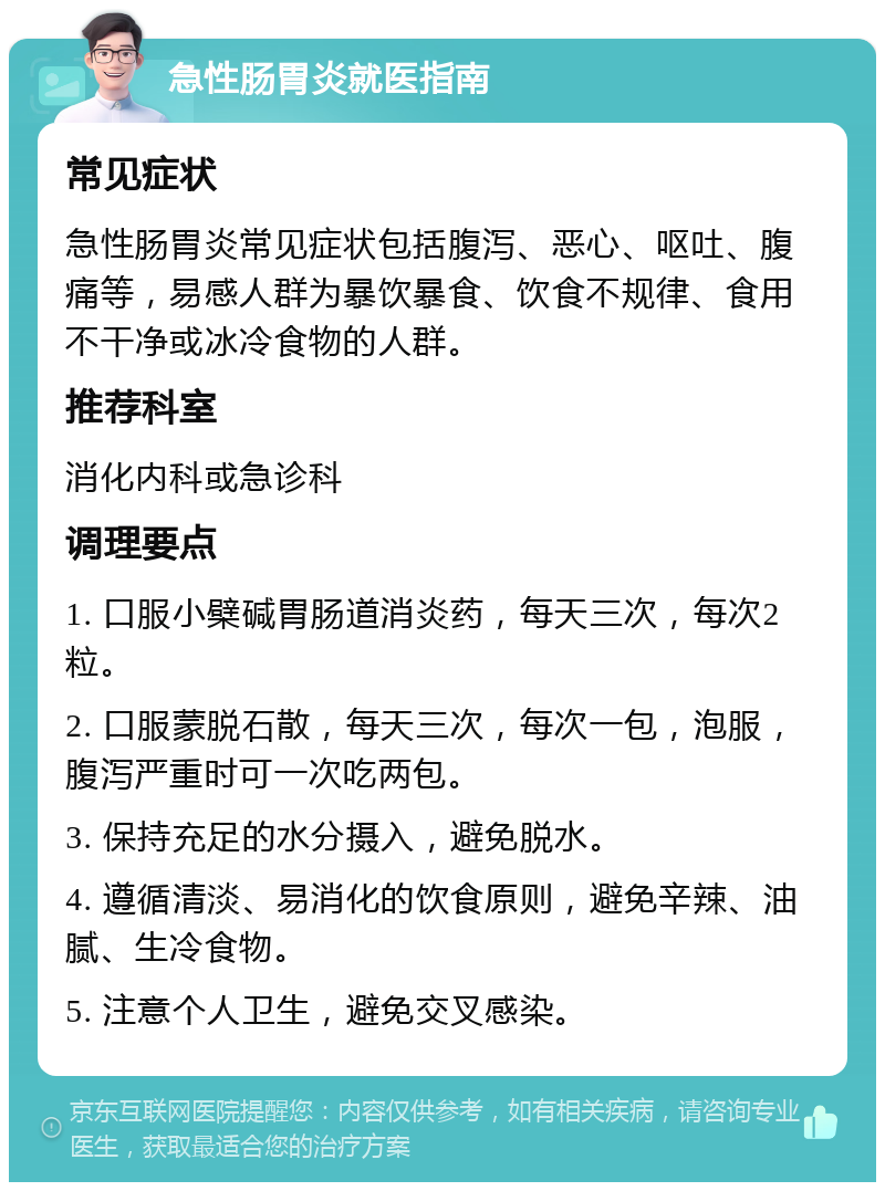 急性肠胃炎就医指南 常见症状 急性肠胃炎常见症状包括腹泻、恶心、呕吐、腹痛等，易感人群为暴饮暴食、饮食不规律、食用不干净或冰冷食物的人群。 推荐科室 消化内科或急诊科 调理要点 1. 口服小檗碱胃肠道消炎药，每天三次，每次2粒。 2. 口服蒙脱石散，每天三次，每次一包，泡服，腹泻严重时可一次吃两包。 3. 保持充足的水分摄入，避免脱水。 4. 遵循清淡、易消化的饮食原则，避免辛辣、油腻、生冷食物。 5. 注意个人卫生，避免交叉感染。